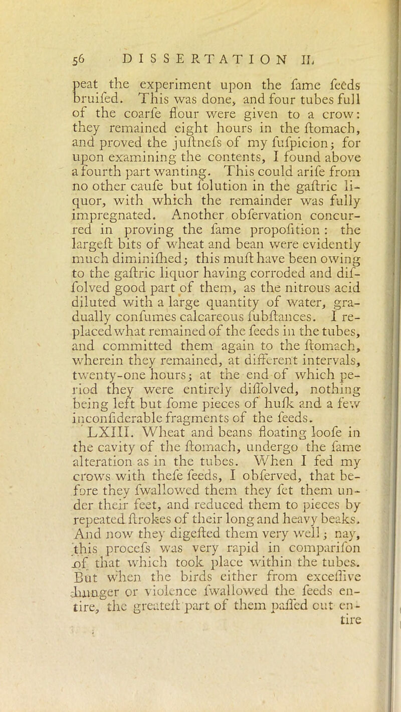 peat the experiment upon the fame feeds bruifed. This was done, and four tubes fu] 1 of the coarfe flour were given to a crow : they remained eight hours in the ftomach, and proved the juftnefs of my fufpicion; for upon examining the contents, I found above a fourth part wanting. This could arife from no other caufe but folution in the gaftric li- quor, with which the remainder was fully impregnated. Another obfervation concur- red in proving the fame propofition : the largeft bits of wheat and bean were evidently much diminifhed; this muff have been owing to the gaftric liquor having corroded and dif- folved good part of them, as the nitrous acid diluted with a large quantity of water, gra- dually confumes calcareous fubftances. I re- placed what remained of the feeds in the tubes, and committed them again to the ftomach, wherein they remained, at different intervals, twenty-one hours; at the end of which pe- riod they were entirely diftolved, nothing being left but fome pieces of hulk and a few inconftderable fragments of the feeds. LXIII. Wheat and beans floating loofe in the cavity of the ftomach, undergo the fame alteration as in the tubes. When I fed my crows with thefe feeds, I obferved, that be- fore they fwallowed them they fet them un- der their feet, and reduced them to pieces by repeatedftrokes of their long and heavy beaks. And now they digefted them very well ; nay, this procefs was very rapid in comparifon x)f that which took place within the tubes. But when the birds either from exceflive -hunger or violence fwallowed the feeds en- tire, the greateft part of them pafled cut en-