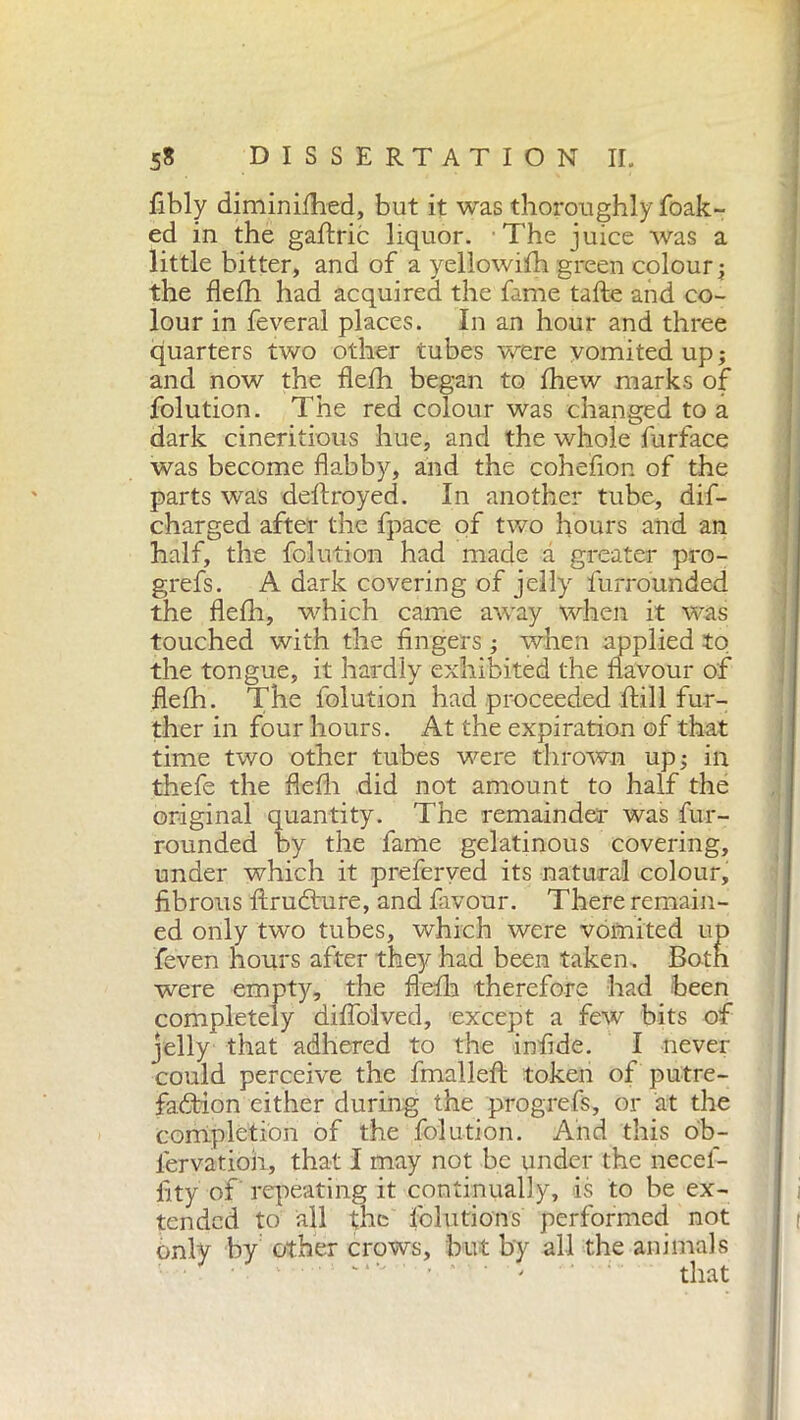 fibly diminifhed, but it was thoroughly foak- ed in the gaftric liquor. The juice was a little bitter, and of a yeliowifh green colour j the flefh had acquired the fame tafte and co- lour in feveral places. In an hour and three quarters two other tubes were vomited up ; and now the flefh began to fhew marks of folution. The red colour was changed to a dark cineritious hue, and the whole furface was become flabby, and the cohefion of the parts was deftroyed. In another tube, dif- charged after the fpace of two hours and an half, the folution had made a greater pro- grefs. A dark covering of jelly furrounded the flefh, which came away when it was touched with the fingers ; when applied to the tongue, it hardly exhibited the flavour of flefh. The folution had proceeded ftill fur- ther in four hours. At the expiration of that time two other tubes were thrown up; in thefe the flefh did not amount to half the original quantity. The remainder was fur- rounded by the fame gelatinous covering, under which it preferved its natural colour, fibrous ftruCture, and favour. There remain- ed only two tubes, which were vomited up feven hours after they had been taken. Both were empty, the flefh therefore had been completely diflolved, except a few bits of jelly that adhered to the infide. I never could perceive the final left token of putre- faction either during the progrefs, or at the completion of the folution. And this ob- l'ervatioii, that I may not be under the necel- fity of repeating it continually, is to be ex- tended to all the solutions' performed not only by other crows, but by all the animals