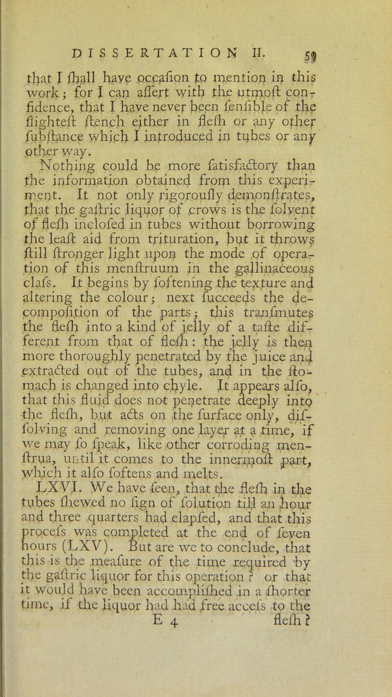 that I filali have occafion to mention in this work ; for I can aflert with the utmoft con- fidence, that I have never been fenfible of the flighted: flench either in flefh or any other fubflan.ee which I introduced in tubes or any other way. Nothing could be more fatisfadtory than the information obtained from this experi- ment. It not only rigoroufly demnnftrat.es, .that the gaftric liquor of .crows is the folvent of flefh inclofed in tubes without borrowing the leaft aid from trituration, but it throws ftill ftronger light upon the mode of opera- tion of this menftruuin in the gallinaceous clafs. It begins by foftening the texture and altering the colour ; next fucceeds the de- composition of the parts -, this tranfmutes the flefh into a kind of jelly of a tafte dif- ferent from that of flefh : the jelly is then more thoroughly penetrated by the juice and extracted out of the tubes, and in the fto- mach is changed into chyle. It appeal's alfo, that this fluid does not penetrate deeply into the flefh, but adts on the furface only, dif- folving and removing one layer a,t a time, if we may lo fpeak, like other corroding men- ftrua, until it comes to the innermoft part, which it alfo foftens and melts. LXVI. We have feen, that the flefh in the tubes fhewed no fign of folutipn tifi an Jiour and three quarters had elapfed, and that this procefs was completed at the end of feven hours (LXV). But are we to conclude, that this is the meafure of the time required hy the gaftric liquor for this operation ? or that it would have been accomplilhed in a fhorter time, if the liquor had had free accefs to the E 4 flefh l