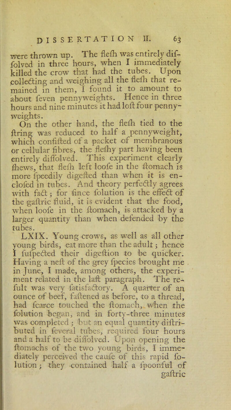 were thrown up. The fletti was entirely dif- folved in three hours, when I immediately killed the crow that had the tubes. Upon colleding and weighing all the fletti that re- mained in them, 1 found it to amount to about feven pennyweights. Hence in three hours and nine minutes it had loft four penny- weights. On the other hand, the flefh tied to the ft ring was reduced to half a pennyweight, which confifted of a packet of membranous or cellular fibres, the flefhy part having been entirely diffolved. This experiment clearly ttiews, that fiefh left loofe in the ftomach is more lpeedily digefted than when it is en- clofed in tubes. And theory perfectly agrees with fad ; for fince folution is the effed of the gaftric fluid, it is evident that the food, when loofe in the ftomach, is attacked by a larger quantity than when defended by the tubes. LXIX. Young crows, as wrell as all other young birds, eat more than the adult ; hence I fufpeded their digeftion to be quicker. Having a neft of the grey fpecies brought me in June, I made, among others, the experi- ment related in the laft paragraph. The re- fult was very fatisfadory. A quarter of an ounce of beef, fattened as before, to a thread, had fcarce touched the ftomach, when the folution began, and in forty-three minutes was completed ; but an equal quantity diftri- buted in feveral tubes, required four hours and a half to be difl'olved. Upon opening the ftomachs of the two young birds, I imme- diately perceived the caufle of this rapid fo- lution ; they -contained half a fpoonful of gaftric