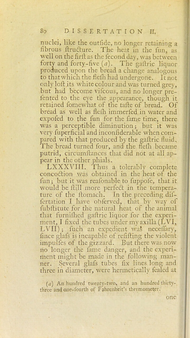 nuclei, like the outiide, no longer retaining a fibrous ftrudture. The heat in the fun, as well on the firft as the fecond day, was between forty and forty-five (a). The gaftric liquor produced upon the bread a change analogous to that which the flefh had undergone. It not only left its white colour and was turned grey, but had become vifeous, and no longer pre- fiented to the eye the appearance, though it retained fomewhat of the tafte of bread. Of bread as well as flefh immerfed in water and expofed to the fun for the fame time, there was a perceptible diminution ; but it was very fuperficial and inconfiderable when com- pared with that produced by the gaftric fluid. The bread turned four, and the flefh became putrid, circumftances that did not at all ap- pear in the other phials. LXXXVIII. Thus a tolerably complete concodtion was obtained in the heat of the fun; but it was reafonable to fuppofe, that it would be Itili more perfedt in the tempera- ture of the ftomach. In the preceding dif- fertation I have obferved, that by way of fubftitute for the natural heat of the animal that furnifhed gaftric liquor for the experi- ment, I fixed the tubes under my axilla (LVI, LVII) ; fuch an expedient wa§ neceflary, fince glafs is incapable of refilling the violent impulfes of the gizzard. But there was now no longer the fame danger, and the experi- ment might be made in the following man- ner. Several glafs tubes fix lines long and three in diameter, were hermetically fealed at (a) An hundred twenty-two, and an hundred thirty- three and one-fourth of Fahrenheit’s thermometer. one