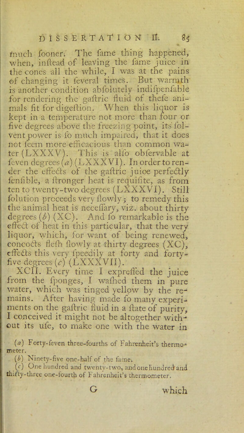 much fooner. The fame thing happened, when, inftead of leaving the fame juice in the cones all the while, I was at the pains of changing it leverai times. But warmth is another condition abfolutely indifpenfable for rendering the gaftric fluid of thefe ani- mals fit for digeftion. When this liquor is kept in a temperature not more than four or five degrees above the freezing point, its'fol- vent power is ib much impaired, that it does not feem more efficacious than common wa- ter (LXXXV). This is alfo obfervable at feven degrees (a) (LXXXVI). In order to ren- der the effebts of the gaftric juice perfectly ibnfible, a ftronger heat is requifite, as from ten to twenty-two degrees (LXXXVI). Still folution proceeds very flowly 5 to remedy this the animal heat is necefiary, viz. about thirty degrees (b) (XC). And fo remarkable is the effect of heat in ibis particular, that the very liquor, which, for want of being renewed, concobts flefh flowly at thirty degrees (XC), cffedts this very fpeedily at forty and forty^ five degrees (c) (LXXXVII). XCÌI. Every time I expreffed the juice from the fponges, I wafhed them in pure water, which was tinged yellow by the re- mains. After having made fo many experi- ments on the gaftric fluid in a frate of purity, I conceived it might not be altogether with- out its ufe, to make one with the water in (a) Forty-feven three-fourths of Fahrenheit’s thermo- meter. (0) Ninety-five one-half of the fame, (c) One hundred and twenty-two, and one hundred and thirty-three one-fourth of Fahrenheit’s thermometer. G which