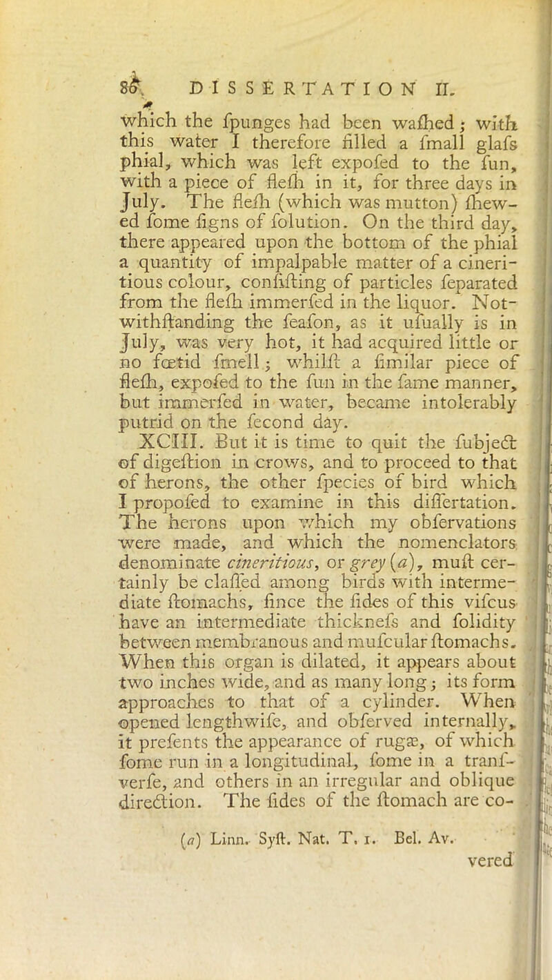 which the fpunges had been wafhed ; with this water I therefore filled a finali glafs phial, which was left expofed to the fun, with a piece of flefh in it, for three days in July. The flefh (which was mutton) fhew- ed fome figns of folution. On the third day, there appeared upon the bottom of the phial a quantity of impalpable matter of a cineri- tious colour, confiding of particles feparatec from the flefh immerfed in the liquor. Not- withftanding the feafon, as it ufually is ir I uW was very hot, it had acquired little oj no feetid fmell ; whilflc a fimilar piece oJ flefh, expofed to the fun in the fame manner, but immerfed in water, became intolerabl) putrid on the fecond day. XCIII. But it is time to quit the fubjedl of digeftion in crows, and to proceed to that of herons, the other fpecies of bird which I propofed to examine in this diflertation, The herons upon which my obfervations were made, and which the nomenclators denominate cineritious, or grey (a), muft cer- tainly be clafled among birds with interme- diate flomachs, fince the fides of this vifeus have an intermediate thicknefs and Tolidity betv/een membranous and mufcular flomachs. When this organ is dilated, it appears about two inches wide, and as many long ; its form approaches to that of a cylinder. When opened length wife, and obferved internally, it prefents the appearance of rugas, of which fome run in a longitudinal, fome in a tranf- verfe, and others in an irregular and oblique direction. The fides of the ftomach are co- (tf) Linn. Syft. Nat. T. i. Bel. Av. vered