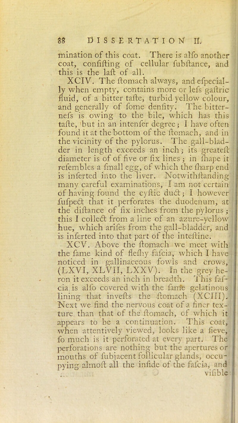 mination of this coat. There is alfo another coat, confifting of cellular fubftance, and this is the laft of all. XCIV. The ftomach always, andefpecial- ly when empty, contains more or lefs gaftric fluid, of a bitter taite, turbid yellow colour, and generally of fome denfity. The bitter- nefs is owing to the bile, which has this tafte, but in an intenfer degree; I have often found it at the bottom of the ftomach, and in the vicinity of the pylorus. The gall-blad- der in length exceeds an inch ; it's greateft diameter is of of five or fix lines ; in fhape it refembles a finali egg, of which the fharp end is inferted into the liver. Notwithstanding many careful examinations, I am not certain of having found the cyftic dudt; I however fufpedt that it perforates the duodenum, at the diftance of fix inches from the pylorus ; this I colledt from a line of an azure-yellow hue, which arifes from the gall-bladder, and is inferted into that part of the inteftine. XCY. Above the ftomach we meet with the fame kind of flefhy falcia, which I have noticed in gallinaceous fowls and crows, (LXVI, XLVII, LXXV). In the grey he- ron it exceeds an inch in breadth. This faf- cia is alfo covered with the fanie gelatinous lining that invefts the ftomach (XCIII), Next we find the nervous coat of a finer tex- ture than that of the ftomach, of which it appears to be a continuation. This coat, when attentively viewed, looks like a lieve, fo much is it perforated at every part. The perforations are nothing but the apertures or mouths of fubjacent follicular glands, occu- pying almoft all the infide of the fafcia, and vifible