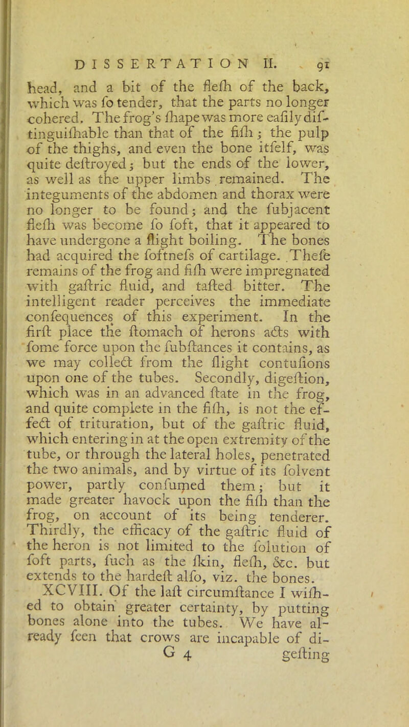 head, and a bit of the flefh of the back, which was fo tender, that the parts no longer cohered. The frog’s drape was more eafilydif- tinguifhable than that of the fifh ; the pulp of the thighs, and even the bone itfelf, was quite deflroyed ; but the ends of the lower, as well as the upper limbs remained. The integuments of the abdomen and thorax were no longer to be found; and the fubjacent flefh was become fo foft, that it appeared to have undergone a flight boiling. The bones had acquired the foftnefs of cartilage. .Thefe remains of the frog and fifh were impregnated with gaflric fluid, and tailed bitter. The intelligent reader perceives the immediate confequences of this experiment. In the firft place the flomach of herons adts with fome force upon the fubflances it contains, as we may colledt from the flight contufions upon one of the tubes. Secondly, digeffion, which was in an advanced fiate in the frog, and quite complete in the fifh, is not the ef- fect of trituration, but of the gaflric fluid, which entering in at the open extremity of the tube, or through the lateral holes, penetrated the two animals, and by virtue of its folvent power, partly confiiiped them; but it made greater havock upon the fifh than the frog, on account of its being tenderer. Thirdly, the efficacy of the gaflric fluid of the heron is not limited to the folution of foft parts, fuch as the fkin, flefh, &c. but extends to the hardeft alfo, viz. the bones. XCVIII. Of the lafl circumflance I wifh- ed to obtain greater certainty, by putting bones alone into the tubes. We have al- ready feen that crows are incapable of di- G 4 gelling