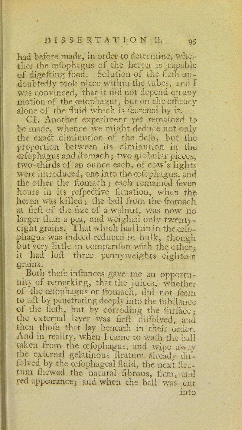 % had before made, in order to determine, whe- ther the cefophagus of the heron is capable of digefting food. Solution of the ffefh un- doubtedly took place within the tubes, and I was convinced, that it did not depend on any motion of the cefophagus, but on the efficacy alone of the fluid which is fecreted by it. Cl. Another experiment yet remained to be made, whence we might deduce not only the exadt diminution of the flcffi, but the proportion between its diminution in the cefophagus and ftomach ; two globular pieces, two-thirds of an ounce each, of cow’s lights were introduced, one into the cefophagus, and the other the ftomach ; each remained feven hours in its refpedtive fltuation, when the heron was killed; the ball from the ftomach at firft of the fize of a walnut, was now no larger than a pea, and weighed only twenty- eight grains. That which had lain in the ceib- phagus was indeed reduced in bulk, though but very little in companion with the other; it had loll: three pennyweights eighteen grains. Both thefe inftances gave me an opportu- nity of remarking, that the juices, whether of the cefophagus or ftomach, did not feem to adt by penetrating deeply into the fubftance of the flefh, but by corroding the furface; the external layer was firft diiiolved, and then thofe that lay beneath in their order. And in reality, when I came to wadi the ball taken from the cefophagus, and wipe away the external gelatinous ftratum already dif- folved by the cefophageal fluid, the next ftra- tum ffiewed the natural fibrous, firm, and red appearance ; and when the ball was cut into