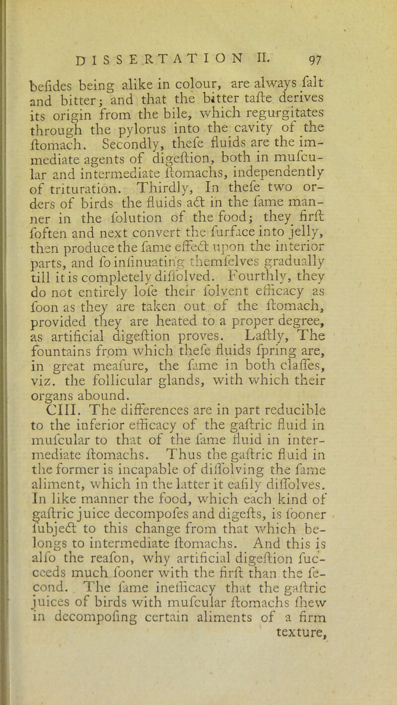 befides being alike in colour, are always fait and bitter ; and that the bitter tafte derives its origin from the bile, which regurgitates through the pylorus into the cavity of the ftomach. Secondly, thefe fluids are the im- mediate agents of digeftion, both in mufcu- lar and intermediate ftomachs, independently of trituration. Thirdly, In thefe two or- ders of birds the fluids adt in the fame man- ner in the folution of the food; they_ firft foften and next convert the furfaceinto jelly, then produce the fame effedt upon the interior parts, and fo infinuatirig themfelves gradually till it is completely diffolved. Fourthly, they do not entirely loie their folvent efficacy as foon as they are taken out of the ftomach, provided they are heated to a proper degree, as artificial digeftion proves. Laftly, The fountains from which thefe fluids fpjing are, in great meafure, the fame in both daffes, vizT the follicular glands, with which their organs abound. CIII. The differences are in part reducible to the inferior efficacy of the gaftric fluid in mufcular to that of the lame fluid in inter- mediate flomachs. Thus the gaftric fluid in the former is incapable of diifolving the fame aliment, which in the latter it eafily diffolves. In like manner the food, which each kind of gaftric juice decompofes and digefts, is looner fubjedt to this change from that which be- longs to intermediate ftomachs. And this is alfo the reafon, why artificial digeftion fuc- ceeds much looner with the firft than the fe- cond. The fame inelficacy that the gaftric juices of birds with mufcular ftomachs Ihew in dccompofing certain aliments of a firm texture,