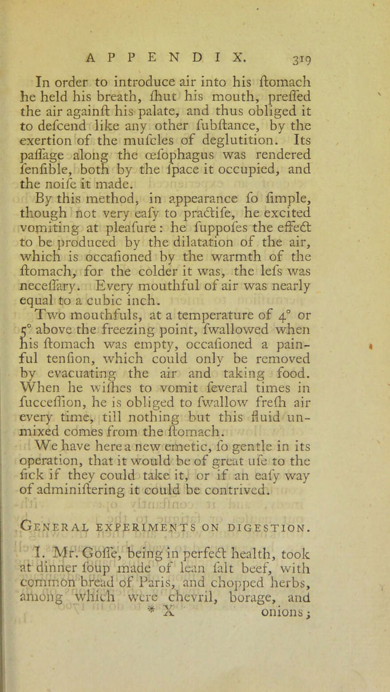 In order to introduce air into his flomach he held his breath, fhut his mouth, prefied the air againft his palate, and thus obliged it to defcend like any other fu bilance, by the exertion of the mulcles of deglutition. Its palfage along the cefophagus was rendered fenfible, both by the lpace it occupied, and the noife it made. By this method, in appearance fo Ample, though not very eafy to p radii fe, he excited vomiting at pleafure : he fuppofes the efifedt to be produced by the dilatation of the air, which is occafioned by the warmth of the flomach, for the colder it was, the lefs was necelfary. Every mouthful of air was nearly equal to a cubic inch. Two mouthfuls, at a temperature of 40 or 50 above the freezing point, fwallowed when his flomach was empty, occafioned a pain- ful tenfion, which could only be removed by evacuating the air and taking food. When he wifhes to vomit feveral times in fucceflion, he is obliged to fwallow frefh air every time, till nothing but this fluid un- mixed comes from the flomach. We have here a new emetic, fo gentle in its operation, that it would be of great ule to the fick if they could take it, or if an eafy way of adminiflering it could be contrived. General experiments on digestion. I. Mr. Goffe, being in perfedl health, took at dinner foup made of lean fait beef, with common bread of Paris, and chopped herbs, among which were chevril, borage, and * X onions;