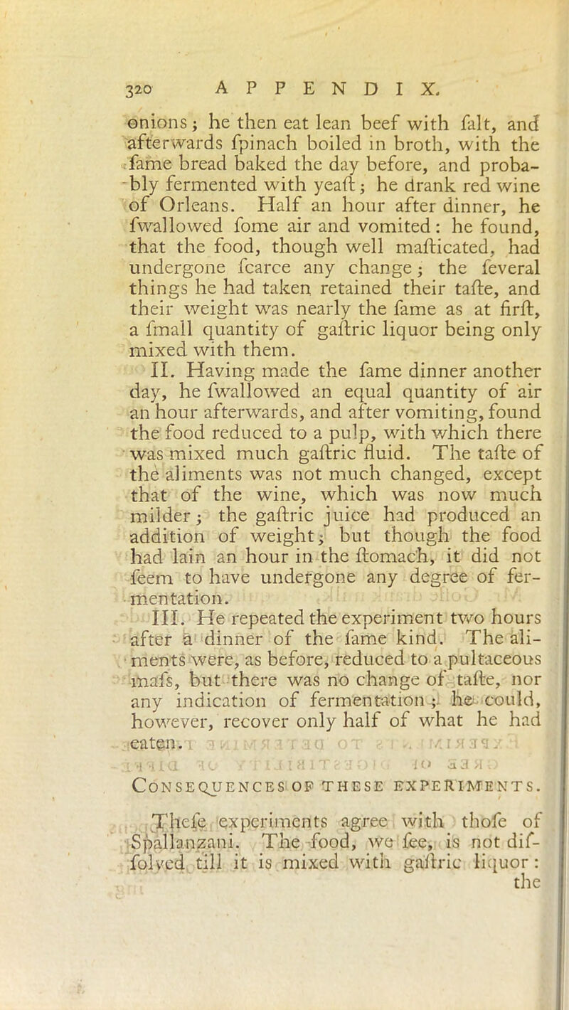 onions; he then eat lean beef with fait, and afterwards fpinach boiled in broth, with the fame bread baked the day before, and proba- bly fermented with yeaft; he drank red wine of Orleans. Half an hour after dinner, he fwallowed fome air and vomited: he found, that the food, though well mafticated, had undergone fcarce any change ; the feveral things he had taken retained their tafte, and their weight was nearly the fame as at firft, a fmall quantity of gaftric liquor being only mixed with them. II. Having made the fame dinner another day, he fwallowed an equal quantity of air an hour afterwards, and after vomiting, found the food reduced to a pulp, with which there was mixed much gaftric fluid. The tafte of thè aliments was not much changed, except that of the wine, which was now much milder; the gaftric juice had produced an addition of weight ; but though the food had lain an hour in the ftomach, it did not feem to have undergone any degree of fer- mentation. III. He repeated the experiment two hours after a dinner of the fame kind. The ali- ments were, as before, reduced to a pultaceous inafs, but there was no change of tafte, nor any indication of fermentation ;, h© could, however, recover only half of what he had jie&tgnvi 2.-.j '•! HI HO / i 1S I H 1 T ?. :! O ! ■ IO a3 M : Consequences of these experiments. Thefe experiments agree with thofe of Spallanzani. The food, we fee, is not dif- folved till it is mixed with gaftric liquor : the