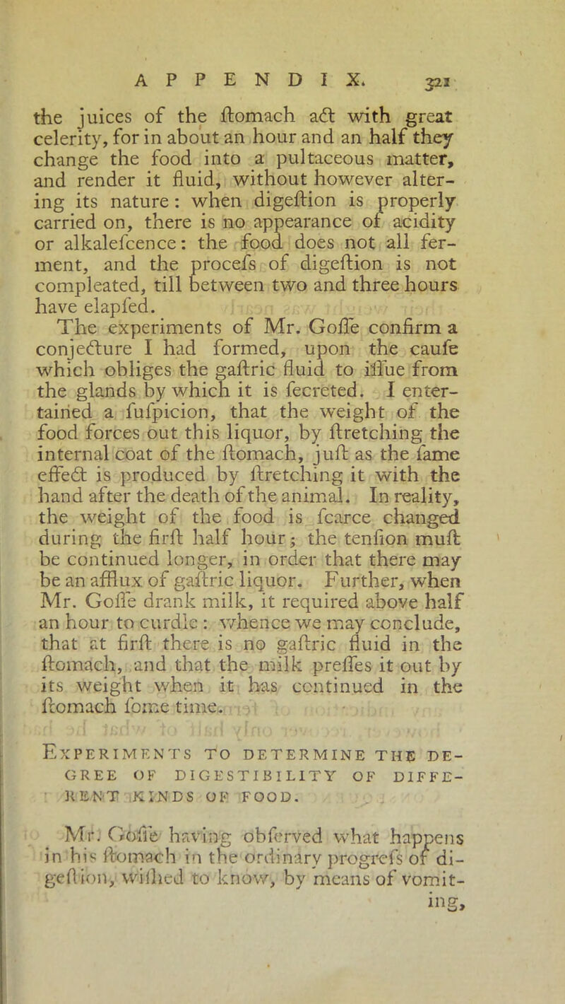 323 the juices of the ftomach aft with great celerity, for in about an hour and an half they change the food into a pultaceous matter, and render it fluid, without however alter- ing its nature : when digeftion is properly- carried on, there is no appearance of acidity or alkalefcence : the food does not all fer- ment, and the procefs of digeftion is not compleated, till between two and three hours have elapfed. The experiments of Mr. Goffe confirm a conjecture I had formed, upon the caufe which obliges the gaftric fluid to iflue from the glands by which it is fecreted. I enter- tained a fufpicion, that the weight of the food forces out this liquor, by ftretching the internal coat of the ftomach, juft as the lame effeCt is produced by ftretching it with the hand after the death of the animal. In reality, the weight of the food is fcarce changed during the firft half hour; the tenfion muft be continued longer, in order that there may be an afflux of gaftric liquor. Further, when Mr. Goffe drank milk, it required above half an hour to curdle : whence we may conclude, that at firft there is no gaftric fluid in the ftomach, and that the milk prelfes it out by its weight when it has continued in the ftomach fome time. Experiments to determine the de- gree OF DIGESTIBILITY OF DIFFE- RENT KINDS OF FOOD. Mr. Goffe having obferved what happens in his ftomach in the ordinary progrefs or di- geftion, vvilhcd to know, by means of vomit- ing.