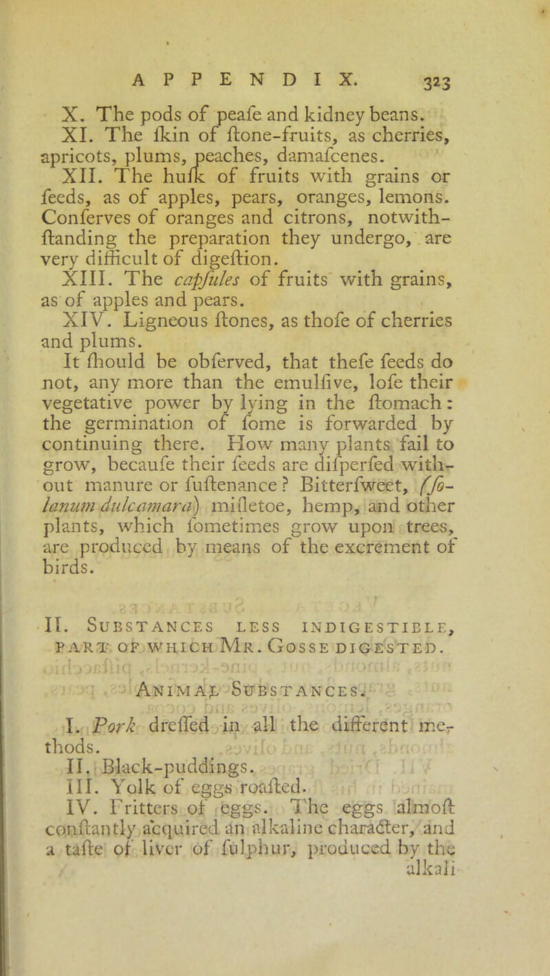X. The pods of peafe and kidney beans. XI. The ikin of ftone-fruits, as cherries, apricots, plums, peaches, damafcenes. XII. The hulk of fruits with grains or feeds, as of apples, pears, oranges, lemons. Conferves of oranges and citrons, notwith- ftanding the preparation they undergo, are very difficult of digeftion. XIII. The capfules of fruits with grains, as of apples and pears. XIV. Ligneous Hones, as thofe of cherries and plums. It ffiould be obferved, that thefe feeds do not, any more than the emulfive, lofe their vegetative power by lying in the ftomach : the germination of fome is forwarded by continuing there. Flow many plants fail to grow, becaufe their feeds are difperfed with- out manure or fuftenance ? Bitterfweet, ffo- lamum dulcamara) mifletoe, hemp, and other plants, which lometimes grow upon trees, are produced by means of the excrement of birds. II. Substances less indigestible, PART OF WHICH Mr. Cosse DIGESTED. I r . I ‘ I • r « \ rrt f f» o Animaj, Substances. f l ff f' P*) / ' ' *f> ' r t • I. Pork drcffed in all the different mer thods. II. Black-puddings. III. Yolk of eggs roaffed. IV. Fritters of eggs. The eggs aim oft conftantly acquired an alkaline charaóìer, and a tafte of liver of fulphur, produced by the alkali
