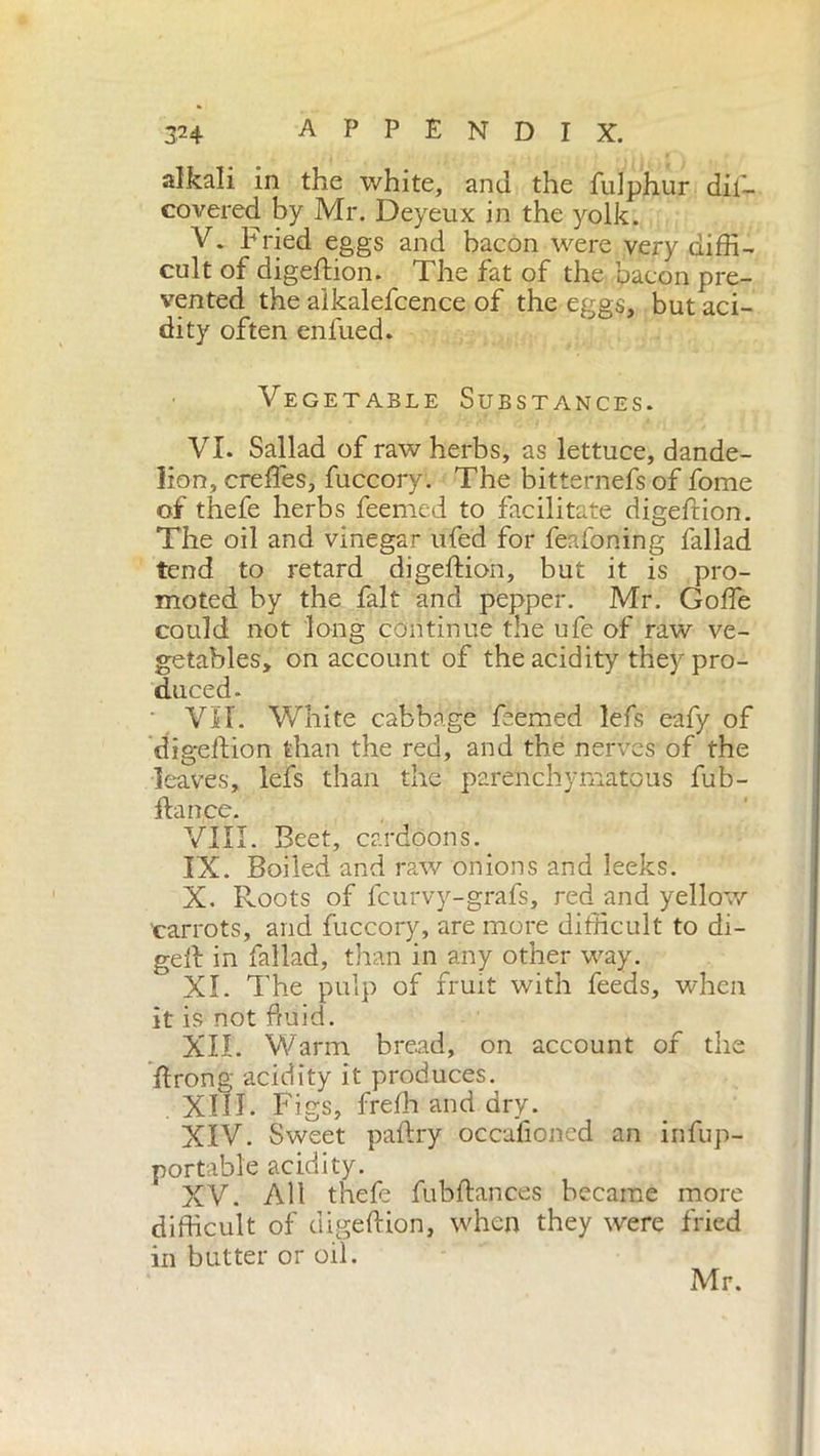 alkali in the white, and the fulphur dii— covered by Mr. Deyeux in the yolk. V. Fried eggs and bacon were very diffi- cult of digeftion. The fat of the bacon pre- vented the alkalefcence of the eggs, but aci- dity often enfued* Vegetable Substances. VI. Sallad of raw herbs, as lettuce, dande- lion, creffes, fuccory. The bitternefs of fome of thefe herbs feemed to facilitate digefrion. The oil and vinegar ufed for feafoning fallad tend to retard digeftion, but it is pro- moted by the fait and pepper. Mr. Goffe could not long continue the ufe of raw ve- getables, on account of the acidity they pro- duced. Vìi. White cabbage feemed lefs eafy of digeftion than the red, and the nerves of the leaves, lefs than the parenchymatous fub- fta nee. VIII. Beet, cardoons. IX. Boiled and raw onions and leeks. X. Roots of feurvy-grafs, red and yellow 'carrots, and fuccory, are more difficult to di- geft in fallad, than in any other way. XI. The pulp of fruit with feeds, when it is not fluid. XII. Warm, bread, on account of the ftrong acidity it produces. . XIII. Figs, freffi and dry. XIV. Sweet paftry occasioned an infup- portable acidity. XV. All thefe fubftances became more difficult of digeftion, when they were fried in butter or oil. Mr.