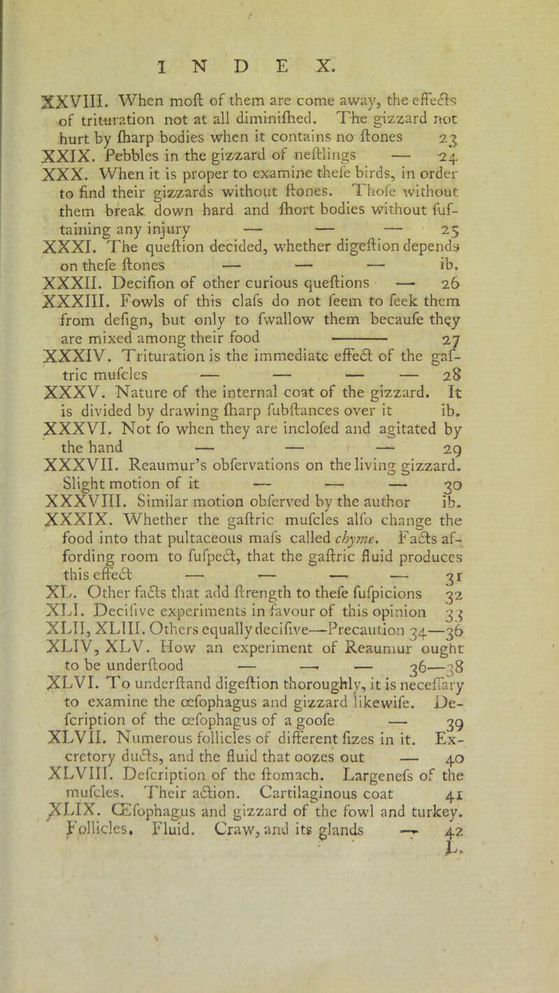 XXVIII. When moft of them are come away, the effeéh of trituration not at all diminifhed. The gizzard not hurt by fharp bodies when it contains no ftones 23 XXIX. Pebbles in the gizzard of neftlings — 24 XXX. When it is proper to examine thefe birds, in order to find their gizzards without ftones. Thofe without them break down hard and fhort bodies without fuf- taining any injury — — — 25 XXXI. The queftion decided, whether digeftion depends on thefe ftones — — — ib. XXXII. Decifion of other curious queftions —• 26 XXXIII. Fowls of this clafs do not feem to feek them from defign, but only to fwallow them becaufe thqy are mixed among their food 27 XXXIV. Trituration is the immediate effedt of the gaf- tric mufcles — — — — 28 XXXV. Nature of the internal coat of the gizzard. It is divided by drawing fharp fubftances over it ib. XXXVI. Not fo when they are inclofed and agitated by the hand — — — 29 XXXVII. Reaumur’s obfervations on the living gizzard. Slight motion of it — — — 30 XXXVIII. Similar motion obferved by the author ib. XXXIX. Whether the gaftric mufcles allo change the food into that pultaceous mafs called chyme. Fadts af- fording room to fufpedf, that the gaftric fluid produces this efiedt — — —* — 31 XL. Other fadls that add ftrength to thefe fufpicions 32 XLI. Decifive experiments in favour of this opinion 33 XLII, XLIII. Others equally decifive—Precaution 34—36 XLIV, XLV. How an experiment of Reaumur ought to be underftood — —- — 36—38 XLVI. To ur.derftand digeftion thoroughly, it is necefiary to examine the oefophagus and gizzard likewife. De- fcription of the cefophagus of a goofe — 39 XLVII. Numerous follicles of different fizes in it. Ex- cretory dudts, and the fluid that oozes out — 40 XLVIII. Defcription of the ftomnch. Largenefs of the mufcles. Their adtion. Cartilaginous coat 41 XLIX. CElbphag.us and gizzard of the fowl and turkey. Follicles, Fluid. Craw, and its glands —~ 42