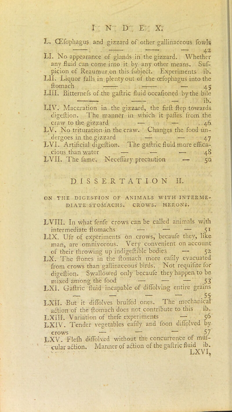 L, CEfophagu? and gizzard of other gallinaceous fowls — 42 LI. No appearance of glands in the gizzard. Whether any fluid can come into it by any other means. Suf- picion of Reaumur on this fubjedt. Experiments ib. LIE Liquor falls in plenty out of the cefophagus into the ftomach — — 45 LIII. Bitternefs of the gaftric fluid occaftoned by the bile — ib. LIV. Maceration in the gizzard, the firft ftep towards cligeftion. The manner in which it pafies from the craw to the gizzard — — 46 LV. No trituration in the craw. Changes the food un- dergoes in the gizzard —- — 47 LVL Artificial digeftion. The gaftric fluid more effica- cious than water — — — 48 LVII. The fame. Neceffary precaution — 5a DISSERTATION II. ON THE DIGESTION OF ANIMALS WITH INTERME- DIATE STOMACHS. CROWS. HERONS. LVIII. In what fenfe crows can be called animals with intermediate ftomachs — — — 51 LIX. Ufe of experiments on crows, becaufe they, like man, are omnivorous. Very convenient on account • of their throwing up indigeftible bodies — 52 LX. The ftoncs in the ftomach more eafily evacuated from crows than gallinaceous birds. Not requifite for digeftion. Swallowed only becaufe they happen to be mixed among the food — — — 53 LX1. Gaftric fluid incapable of diflblvmg entire grains LXÌI. But it diflolves bruifed ones. The mechanical action of the ftomach does not contribute to this ib. LXIII. Variation of thefe experiments —■ 56 LX1V. Tender vegetables eafily and foon diffolved by crows — — 57 LXV. Flefh diftolved without the concurrence of muf- cular adtion. Manner of adtion of the gaftric fluid ib. *■ - 1 LXV I,