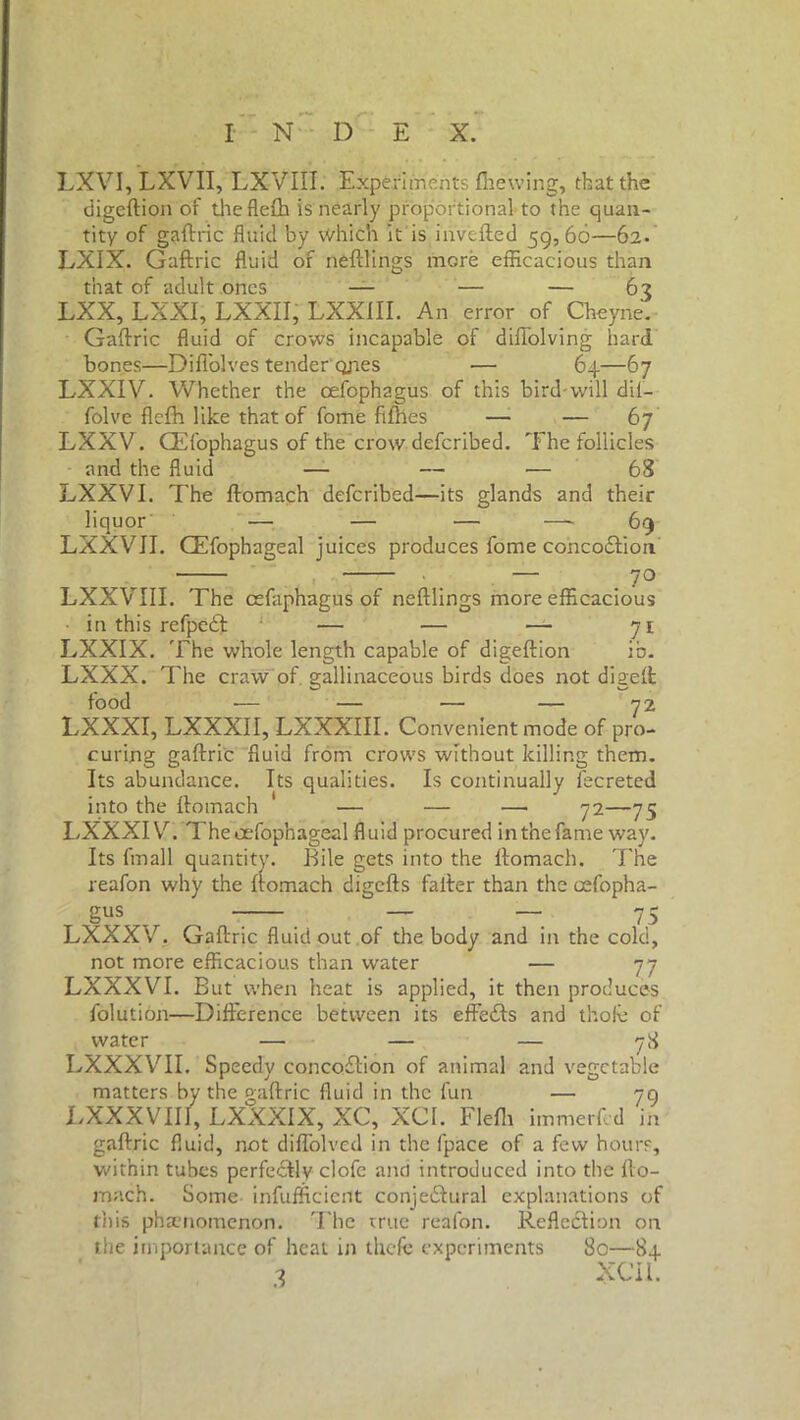 LXVI, LXVII, LXVIII. Experiments fhewing, that the digeftion of the flefh is nearly proportional to the quan- tity of gaftric fluid by Which it is inverted 59,66—62. LXIX. Gaftric fluid of neftlings more efficacious than that of adult ones — — — 62 LXX, LXXI, LXXII, LXXIII. An error of Cheyne. Gaftric fluid of crows incapable of diflolving hard bones—Difl'olves tender ones — 64—67 LXXIV. Whether the oefophagus of this bird-will dii— folve flefh like that of fome fifhes — •— 67 LXXV. CEfophagus of the crow deferibed. The follicles and the fluid — — ■— 68 LXXVI. The ftomach deferibed—its glands and their liquor — — — —- 69 LXXVJI. CEfophageal juices produces fome cohcoCtion ' . — 7° LXXVIIL The cefaphagus of neftlings more efficacious in this refpe£t ‘ —• — — 71 LXXIX. The whole length capable of digeftion ib. LXXX. The craw of gallinaceous birds does not digeft food — — — — 72 LXXXI, LXXXII, LXXXIII. Convenient mode of pro- curing gaftric fluid from crows without killing them. Its abundance. Its qualities. Is continually fecreted into the ftomach — — —> 72—75 LXXXI V. Theoefophageal fluid procured in the fame way. Its fmall quantity. Bile gets into the ftomach. The reafon why the ftomach digefts falter than the oefopha- gus _ — — 75 LXXX'/. Gaftric fluid out of the body and in the cold, not more efficacious than water — 77 LXXXVI. But when heat is applied, it then produces folution—Difference between its effects and thofe of water — — — 78 LXXXVII. Speedy concoCtion of animal and vegetable matters by the gaftric fluid in the fun — 79 LXXXVIII, LXXXIX, XC, XCI. Flefh immerfed in gaftric fluid, not diflolved in the fpace of a few hours, within tubes perfectly clofc and introduced into the fto- mach. Some infufficient conjectural explanations of this phenomenon. The true reafon. Reflection on the importance of heat in thefc experiments 80—84