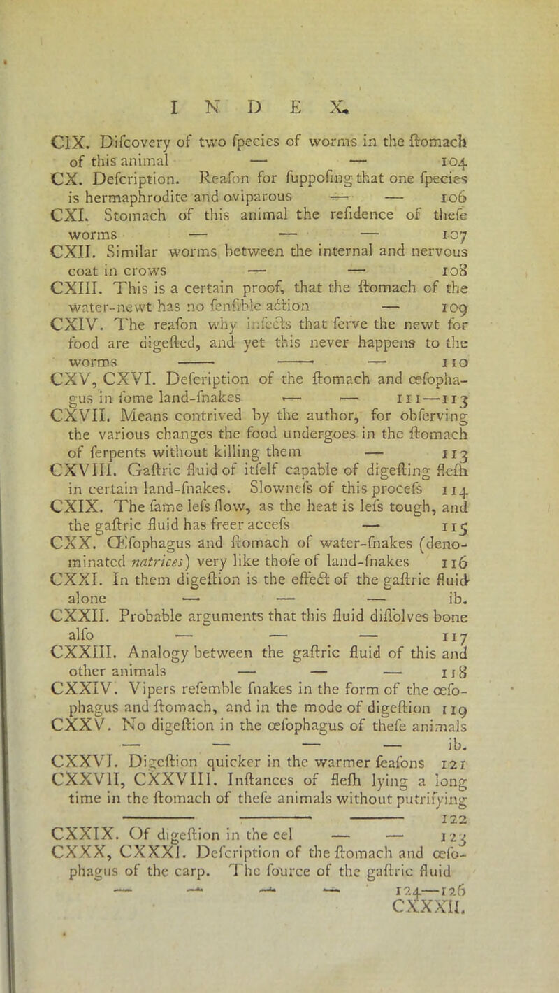 C1X. Difcovcry of two fpecies of worms in the ftomach of this animal — — 104 CX. Defcription. Reafon for fuppofing that one fpecies is hermaphrodite and oviparous — — 106 CXI. Stomach of this animal the reftdence of thefe worms — — — 107 CXII. Similar worms between the internal and nervous coat in crows — — 108 CXIII. This is a certain proof, that the ftomach cf the water-newt has no fenfible adtion — 109 CXIV. The reafon why infects that ferve the newt for food are digefted, and yet this never happens to the worms — no CXV, CXVI. Defcription of the ftomach and cefopha- gus in fome land-fnakes <— — in —113 CXVII. Means contrived by the author, for obferving the various changes the food undergoes in the ftomach of ferpents without killing them — 113 CXVIII. Gaftric fluid of itfelf capable of digefting flefh in certain land-fnakes. Slownefs of this procefs 114 CXIX. The fame leis flow, as the heat is lefs tough, and the gaftric fluid has freer accefs — 115 CXX. CEfophagus and ftomach of water-fnakes (deno- minated natrices) very like thofe of land-fnakes 116 CXXI. In them digeftion is the eftedl of the gaftric fluid alone — — — ib. CXXII. Probable arguments that this fluid diflolves bone alfo — — — 117 CXXIII. Analogy between the gaftric fluid of this and other animals — — — njf CXXIV. Vipers referable fnakes in the form of the cefo- phagus and ftomach, and in the mode of digeftion ng CXXV. No digeftion in the cefbphagus of thefe animals CXXVJ. Digeftion quicker in the warmer fbafons 121 CXXV1I, CXXVIII. Inftances of flefh lying a long time in the ftomach of thefe animals without putrifying I22 CXXIX. Of digeftion in the eel — — 123 CXXX, CXXX1. Defcription of the ftomach and ceib- phagus of the carp. The fource of the gaftric fluid — — —u — 124—126 CXXXIL