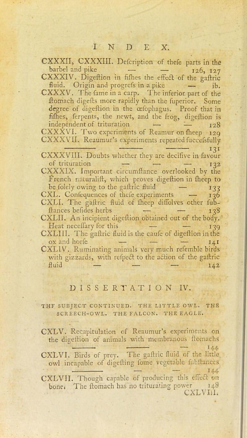 CXXXII, CXXXIII. Dcfcription of thefe parts in the barbel and pike — — 126, 127 CXXXIV. Digeftion in fifhcs the effeeft of the gaftric fluid. Origin and progrefs in a pike — ib. CXXXV. The fame in a carp. The inferior part of the ftomach digefts more rapidly than the fuperior. Some degree of digeftion in the celopbagus. Proof that in fifties, ferpents, the newt, and the frog, digeftion is independent of trituration — 1— 128 CXXXVI. Two experiments of Reamur on fheep 129 CXXXVTI. Reaumur’s experiments repeated fuccefsfully — — 131 CXXXVIII. Doubts whether they are decilive in favour of trituration -— — — 132 CXXXIX. Important circumftance overlooked by the French naturalift, which proves digeftion in fheep to be folely owing to the gaftric fluid — 133 CXL. Confequences of thefe experiments — 136 CXLI. The gaftric fluid of fheep difiolves other fub- ftances befides herbs ■— — 138 CXLII. An incipient digeftion obtained out of the body. Heat neceflary for this — — 139 CXLIII. The gaftric fluid is the caufe of digeftion in the ox and horfe — — — 141 CXLLV. Ruminating animals very much refemble birds with gizzards, with refpedf to the aòlion of the gaftric fluid — — — 142 DISSERTATION IV. THF SUEJECT CONTINUED. THE LITTLE OWL. THE SCREECH-OWL. THE FALCON. THE EAGLE. CXLV. Recapitulation of Reaumur’s experiments on the dig-eftion of animals with membranous ftomachs  * — *44 CXLVI. Birds of prey. The gaftric fluid of the little owl incapable of digefting ifome vegetable fiibftanc.es — — 144 CXLVII. Though capable of producing this efiedt cut bone» The ftomach has no triturating power 148