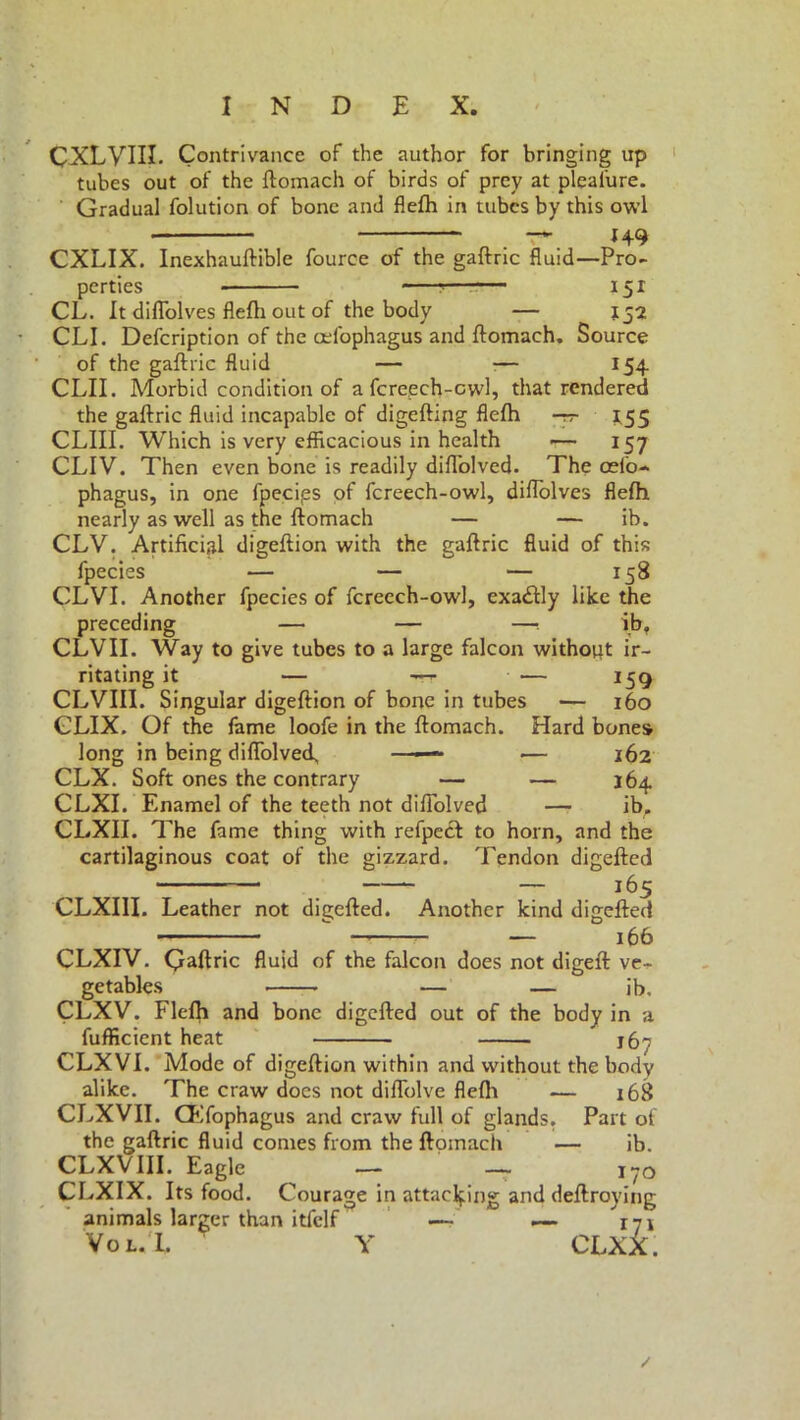CXLVHI. Contrivance of the author for bringing up tubes out of the ftomach of birds of prey at plealure. Gradual folution of bone and flefti in tubes by this owl - < —» 14.9 CXLIX. Inexhauftible fource of the gaftric fluid—Pro- perties ? 151 CL. It diflolves flefli out of the body — 152 CLI. Defcription of the celbphagus and ftomach. Source of the gaftric fluid — — 154 CLII. Morbid condition of a fcrepch-cwl, that rendered the gaftric fluid incapable of digefting flefti -rr *55 CLIII. Which is very efficacious in health ■— 157 CLIV. Then even bone is readily diflblved. The odo- phagus, in one fpecips of fcreech-owl, diflolves flefh nearly as well as the ftomach — — ib. CLV. Artificial digeftion with the gaftric fluid of this fpecies — — — 158 CLVI. Another fpecies of fcreech-owl, exablly like the preceding — — —•. ib. CLVII. Way to give tubes to a large falcon without ir- ritating it — -rr • — 159 CLVIII. Singular digeftion of bone in tubes — 160 CLIX. Of the fame loofe in the ftomach. Hard bones long in being difiolved, ——- •— 162 CLX. Soft ones the contrary — — 164 CLXI. Enamel of the teeth not diftolved — ibr CLXII. The fame thing with refpecl to horn, and the cartilaginous coat of the gizzard. Tendon digefted . — 165 CLXIII. Leather not diverted. Another kind digefted  — 166 CLXIV. Qaftric fluid of the falcon does not digeft ve- getables — — ib, CLXV. Flefh and bone digefted out of the body in a fufficient heat j6- CLXVI. Mode of digeftion within and without the body alike. The craw does not diflblve flefli — 168 the gaftric fluid conies from the ftomach — ib. CLXVIII. Eagle — — i?0 CLXIX. Its food. Courage in attaching and deftroying animals larger than itfclf — — 171 Vol.I. Y CLXX. 1