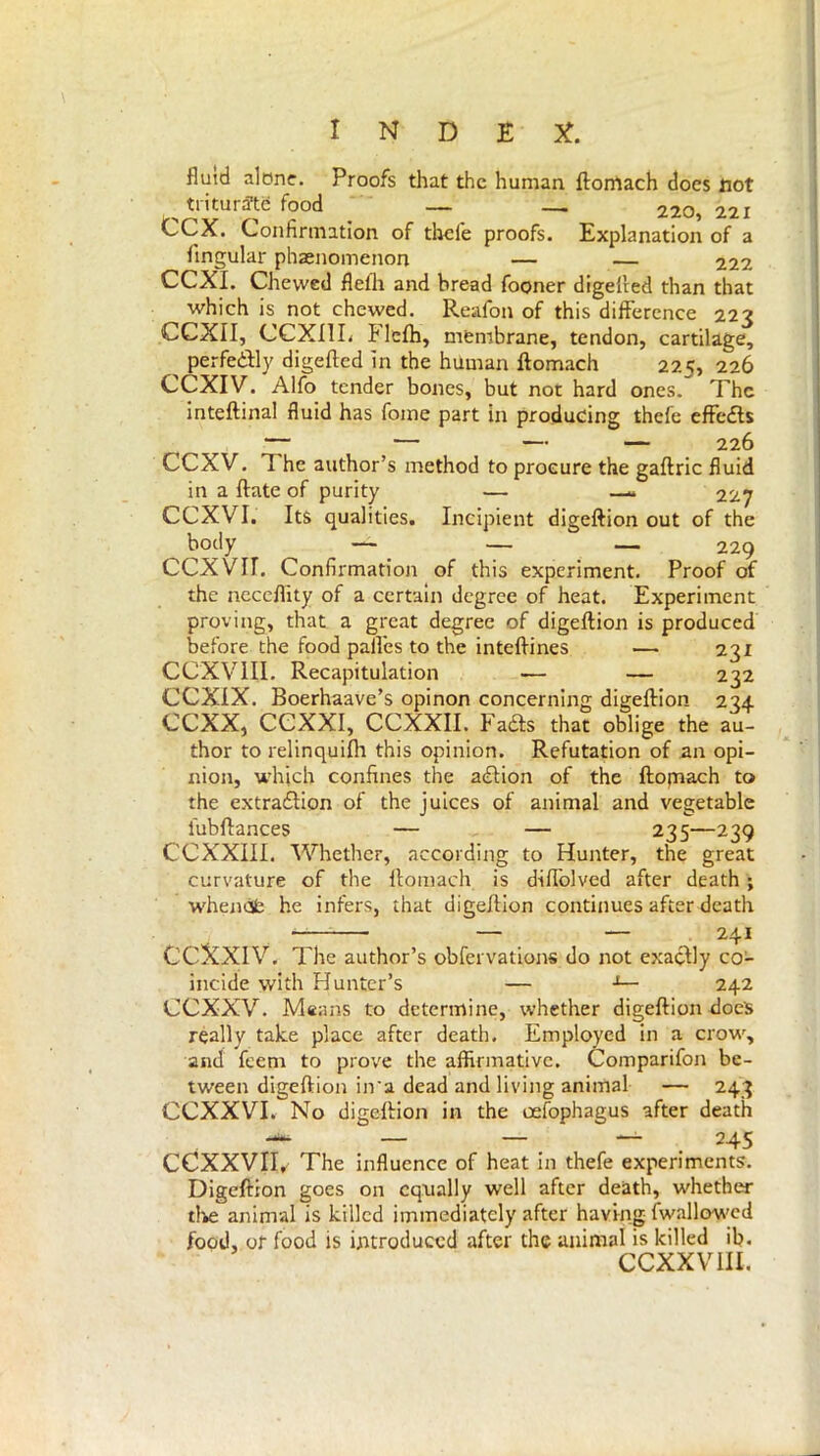 fluid alone. Proofs that the human ftomach docs not trituraifood _ — _ — 220,221 CCX. Confirmation of thefe proofs. Explanation of a Angular phenomenon — — 222 CCXI. Chevvcd flefh and bread fooner digefted than that which is not chewed. Reafon of this difference 223 CCXII, CCXI1L Flefh, membrane, tendon, cartilage, ^ perfectly digefted in the human ftomach 225, 226 CCXIV. Alfo tender bones, but not hard ones. The inteftinal fluid has fome part in producing thefe effedte CCXV. 1 he author’s method to procure the gaftric fluid in a ftate of purity — — 22y CCXVI. Its qualities. Incipient digeftion out of the ^ boc,y — _ — — 229 CCXVII. Confirmation of this experiment. Proof of the neceflity of a certain degree of heat. Experiment proving, that a great degree of digeftion is produced before the food pafl'es to the inteftines — 23x CCXVIII. Recapitulation — — 232 CCXIX. Boerhaave’s opinon concerning digeftion 234 CCXX, CCXXI, CCXXII. Fadfs that oblige the au- thor to relinquifh this opinion. Refutation of an opi- nion, which confines the adlion of the ftomach to the extraflion of the juices of animal and vegetable iubftances — — 235—239 CCXXIII. Whether, according to Hunter, the great curvature of the ftomach is diffolved after death ; whenófc he infers, that digeftion continues after death — — 241 CCXXIV. The author’s obfervations do not exactly co- incide with Hunter’s — -1— 242 CCXXV. Means to determine, whether digeftion does really take place after death. Employed in a crow, and feem to prove the affirmative. Comparifon be- tween digeftion in'a dead and living animal — 243 CCXXVI. No digeftion in the oefophagus after death — — — 245 CCXXVIR The influence of heat in thefe experiments. Digeftion goes on equally well after death, whether the animal is killed immediately after having (wallowed food, or food is introduced after the animal is killed ib. CCXXV ill.
