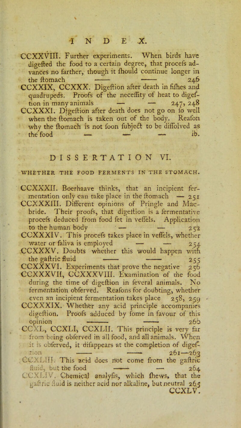 CCXXVIII. Further experiments. When birds have digefted the food to a certain degree, that procefs ad- vances no farther, though it fhould continue longer in the ftomach 246 CCXXIX, CCXXX. Digeftion after death in fifties and quadrupeds. Proofs of the neceflity of heat to digef- tion in many animals — — 247,248 CCXXXI. Djgeftion after death does not go on fo well when the ftomach is taken out of the body. Reafon why the ftomach is not loon fubjeft to be diflolved as the food — — — ib. DISSERTATION VI. WHETHER THE FOOD FERMENTS IN THE STOMACH. CCXXXir. Boerhaave thinks, that an incipient fer- mentation only can take place in the ftomach — 251 CCXXXIII. Different opinions of Pringle and Mac- bride. Their proofs, that digeftion is a fermentative procefs deduced from food fet in vefi’eis. Application to the human body — — 252 CCXXXIV. This procefs takes place in veffels, whether water or faliva is employed — — 254 JCCXXXV. Doubts whether this would happen with the gaftric fluid 255 CCXXXVI. Experiments that prove the negative 256 CCXXXVII, CCXXXVIII. Examination of the food during the time of digeftion in leverai animals. No fermentation obferved. Realons for doubting, whether even an incipient fermentation takes place 258, 259 - CCXXXIX. Whether any acid principle accompanies digeftion. Proofs adduced by fonie in favour of this opinion 260 CCXL, CCXLI, CCXLII. This principle is very far from being obferved in all food, and all animals. When it is obferved, it difappears at the completion of diges- tion —— 261—263 CCXLIII. This arid docs riot come from the gaftric fluid, but the food —— — 264 CCXLIV. Chemical analyfis, which (hews, that the gaftric fluid is neither acid nor alkaline, but neutral 265 CCXLV.