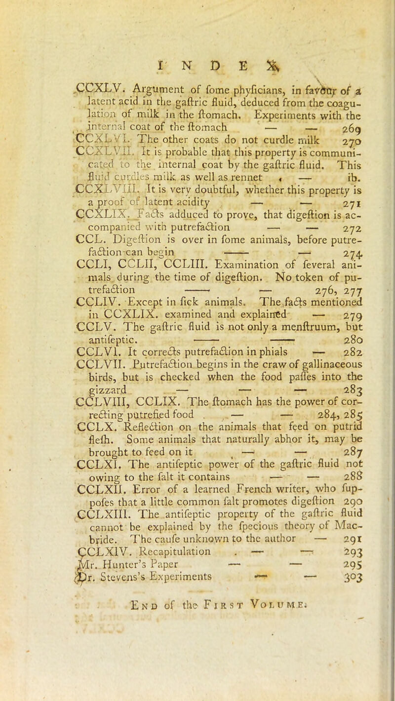 CCXLV. Argument of Tome phyficians, in favÒO^ of a latent acid in thè gaftric fluid, deduced from the coagu- lation of milk in the ftomach. Experiments with the . internal coat of the ftomach — — 269 CCXEVl. The other coats do not curdle milk 270 CCXLVII. It is probable that this property is communi- cated to the internal coat by the gaftric fluid. This fluid curdles milk as well as rennet , — ib. CCXÌT III. It is very doubtful, whether this property is a proof of latent acidity — — 271 CCXLIX, JFadfs adduced to prove, that digeftion is ac- companied with putrefaction — — 272 CCL. Digeftion is over in fome animals, before putre- fadfioncan begin — 274. CCLI, CCLII, CCLIII. Examination of feveral ani- mals during the time of digeftion. No token of pu- trefaction — 276, 277 CCEIV. Except in fick animals. The facts mentioned in CCXLIX. examined and explained — 279 CCLV. The gaftric fluid is not only a menftruum, but antifeptic. 280 CCLV1. It corrects putrefaction in phials — 282 CCLVII. Pytrefadtion begins in the craw of gallinaceous birds, but is checked when the food pafles into the gizzard — — — 283 CCLVIII, CCLIX. The ftomach has the power of cor- recting putrefied food . — — 284, 285 CCLX. Refledtion on the animals that feed on putrid fleih. Some animals that naturally abhor it, may be brought to feed on it _ — — 287 CCLX1, The antifeptic power of the gaftric fluid not owing to the fait it contains — — 28S CCLXII. Error of a learned French writer, who fup- pofes that a little common fait promotes digeftion 290 CCLXIII. The antifeptic property of the gaftric fluid cannot be explained by the fpecious theory of Mac- b^ide. The caufe unknown to the author — 291 CL XIV. Recapitulation . — — 293 [r. Hunter’s Paper — — 295 n. Stevens’s Experiments — 303 End of the First Volume;