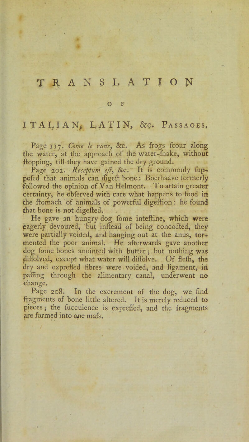 translation O F ITALIAN, LATIN, &c. Passages, Page 117. Come le rane, &c. As frogs fcour along the water, at the approach of the water-fnake, without flopping, till they have gained the dry ground. Page 202. Receptum ejl, &c. It is commonly fup- pofed that animals can digeft bone : Boerhaave formerly followed the opinion of Van Helmont. To attain greater certainty, he obferved with care what happens to food in the ftomach of animals of powerful digellion: he found that bone is not digefted. He gave an hungry dog fome inteftine, which were eagerly devoured, but inftead of being conco£led, they were partially voided, and hanging out at the anus, tor- mented the poor animal. He afterwards gave another dog fome bones anointed with butter ; but nothing was diflolved, except what water will difTolve. Of flefh, the dry and expreffed fibres were voided, and ligament, in palling through the alimentary canal, underwent no change. Page 208. In the excrement of the dog, we find fragments of bone little altered. It is merely reduced to pieces ; the fucculence is exprefled, and the fragments are formed into one mafs.