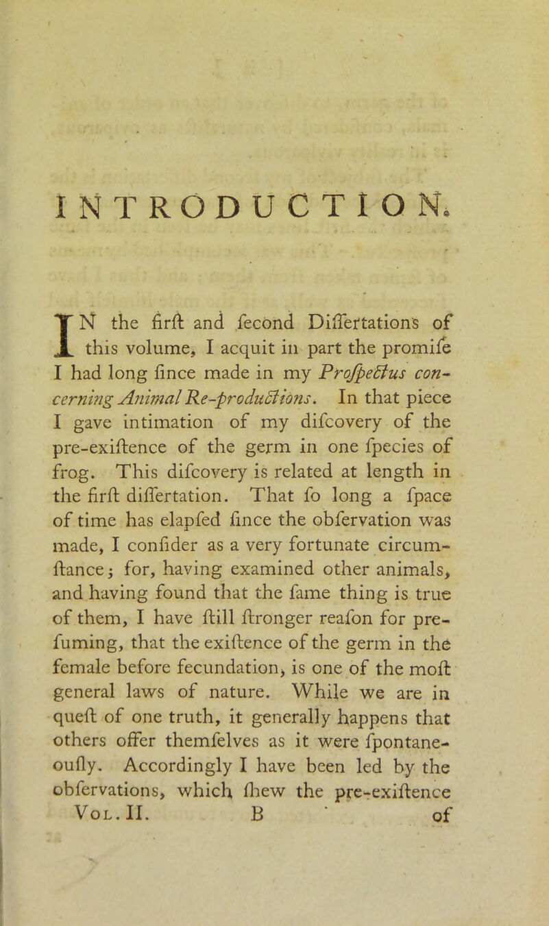 INTRODUCTION. IN the firft and fecond Diffettations of this volume, I acquit in part the promile I had long linee made in my Profpeftus con- cerning Animal Re-pro duci ions. In that piece I gave intimation of my difeovery of the pre-exiftence of the germ in one fpecies of frog. This difeovery is related at length in the firft differtation. That fo long a fpace of time has elapfed fince the obfervation was made, I confider as a very fortunate circum- ftancej for, having examined other animals, and having found that the fame thing is true of them, I have ft ill ftronger reafon for pre- fuming, that the exiftence of the germ in the female before fecundation, is one of the moft general laws of nature. While we are in quell; of one truth, it generally happens that others offer themfelves as it were fpontane- oully. Accordingly I have been led by the obfervations, which Ihew the pre-exiftence Vol.II. B ' of