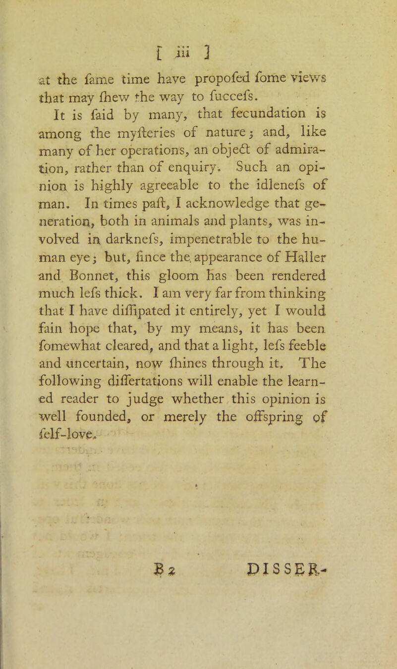 at the fame time have propofed fome views that may fnew the way to fuccefs. It is faid by many, that fecundation is among the myfleries of nature j and, like many of her operations, an objedt of admira- tion, rather than of enquiry. Such an opi- nion is highly agreeable to the idlenefs of man. In times pali:, I acknowledge that ge- neration, both in animals and plants, was in- volved in darknefs, impenetrable to the hu- man eye ; but, fince the. appearance of Haller and Bonnet, this gloom has been rendered much lefs thick. I am very far from thinking that I have diffipated it entirely, yet I would fain hope that, by my means, it has been fomewhat cleared, and that a light, lefs feeble and uncertain, now fhines through it. The following differtations will enable the learn- ed reader to judge whether this opinion is well founded, or merely the offspring of felf-love. £ z PISSER-