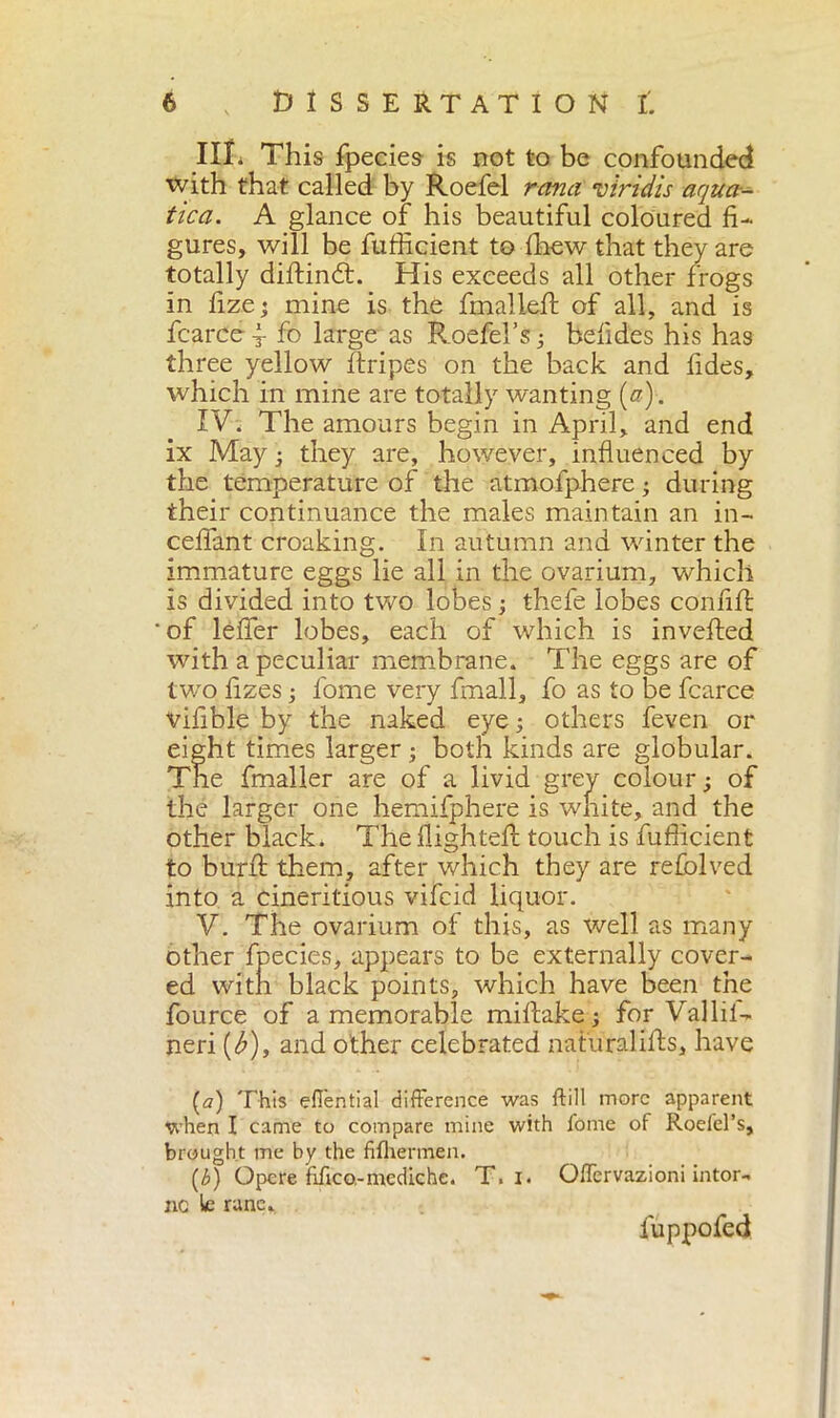 ni. This fpecies is not to be confounded with that called by Roefel ranci vtridis aqua- tica. A glance of his beautiful coloured fi- gures, will be fufficient to Ihew that they are totally diftindt. His exceeds all other frogs in fizej mine is the fmalleft of all, and is fcarce^ fo large as Roefel’s ; befides his has three yellow ftripes on the back and fides, which in mine are totally wanting (a). IV. The amours begin in April, and end ix May ; they are, however, influenced by the temperature of the atmofphere ; during their continuance the males maintain an in- ceifant croaking. In autumn and winter the immature eggs lie all in the ovarium, which is divided into two lobes ; thefe lobes confili of lelfer lobes, each of which is inverted with a peculiar membrane. The eggs are of two fizes j fome very fmall, fo as to be fcarce vifible by the naked eye ; others feven or eight times larger ; both kinds are globular. The fmaller are of a livid grey colour ; of the larger one hemifphere is white, and the other black. The flighted: touch is fufficient to burli them, after which they are relblved into a cineritious vifcid liquor. V. The ovarium of this, as well as many other fpecies, appears to be externally cover- ed with black points, which have been the fource of a memorable miftake ; for Valid- neri (<£), and other celebrated natural ills, have {a) This eflèntial difference was ftill more apparent when I came to compare mine with fome of Roefel’s, brought me by the fifhermen. (b) Opere fìfico-mediche. T. i. OfTcrvazioni intor- no le rune, luppofed