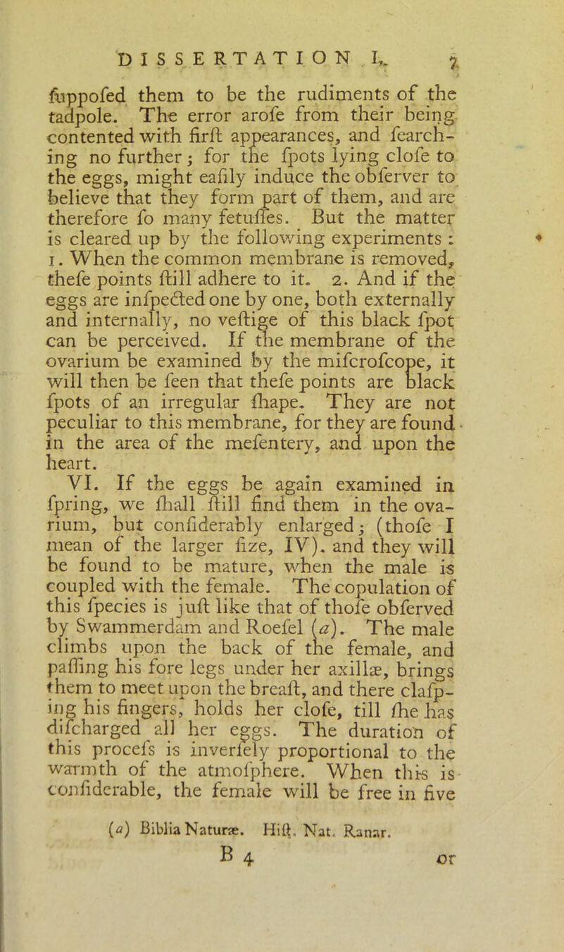 fivppofed them to be the rudiments of the tadpole. The error arofe from their being contented with firft appearances, and fearch- ing no further ; for the fpots lying clofe to the eggs, might eafily induce the obferver to believe that they form part of them, and are therefore fo many fetuftes. But the matter is cleared up by the following experiments : i. When the common membrane is removed, thefe points ftill adhere to it. 2. And if the eggs are infpeded one by one, both externally and internally, no veftige of this black fpot can be perceived. If the membrane of the ovarium be examined by the mifcr r fpots of an irregular fhape. They are not peculiar to this membrane, for they are found in the area of the mefentery, and upon the heart. VI. If the eggs be again examined in fpring, we fiali fill find them in the ova- rium, but confiderably enlarged; (thofe I mean of the larger fize, IV). and they will be found to be mature, when the male is coupled with the female. The copulation of this fpecies is juft like that of thofe obferved by Swammerdam and Roefel (a). The male climbs upon the back of the female, and pafting his fore legs under her axilhe, brings them to meet upon the breaft, and there clafp- ing his fingers, holds her clofe, till /he has di (charged all her eggs. The duration of this procels is inverfely proportional to the warmth of the atmofphere. When this is tonfiderable, the female will be free in five will then be feen that thefe points {a) Biblia Natura. Hitt, Nat. Ranar. b4 or