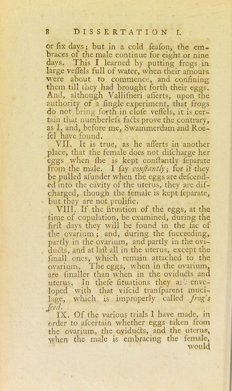 or fix days ; but in a cold feafon, the em- braces of the male continue for eight or nine days. This I learned by putting frogs in large veffels full of water, when their amours were about to commence, and confining them till they had brought forth their eggs. And, although Vallifneri afferts, upon the authority of a fingle experiment, that frogs do not bring forth in clofe veffels, it is cer- tain that numberlefs fadts prove the contrary, as I, and, before me, Swammerdam and Roe- fel have found. VII. It is true, as he afierts in another place, that the female does not difcharge her eggs when fire is kept conftantly feparate from the male. I fay conftantly ; for if they be pulled afunder when the eggs are defend- ed into the cavity of the uterus, they are dif- charged, though the female is kept feparate, but they are not prolific. VIII. If the fituation of the eggs, at the time of copulation, be examined, during the firft days they will be found in the fac of the ovarium ; and, during the fucceeding, partly in the ovarium, and partly in the ovi- dudts, and at laft all in the uterus, except the fmall ones, which remain attached to the ovarium. The eggs, when in the ovarium, are fmaller than when in the ovidudts and uterus, In tfiefe fituations they aiV enve- loped with that vifcid tranfparent muci- lage, which is improperly called frogs feed. IX. Of the various trials I have made, in order to afcertain whether eggs taken from the ovarium, the ovidudts, and the uterus, when the male is embracing the female, would