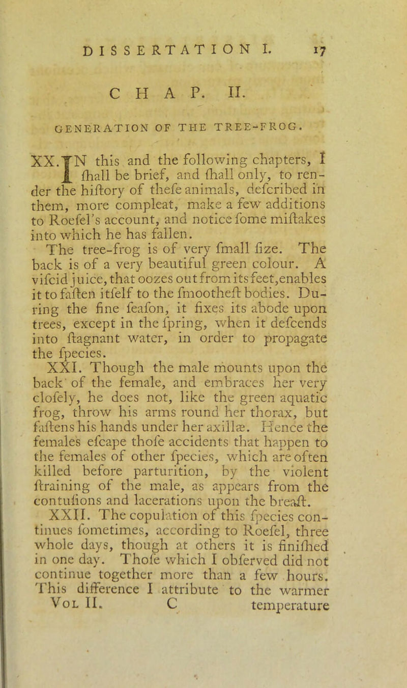 CHAP. II. GENERATION OF THE TREE-FROG. - I * XX.TN this and the following chapters, I X diali be brief, and diali only, to ren- der the hiftory of thefe animals, defcribed in them, more compleat, make a few additions to Roefel's account, and notice fome miftakes into which he has fallen. The tree-frog is of very fmall fize. The back is of a very beautiful green colour. A v ifcid j uice, that oozes out from its feet,enables it to fatten itfelf to the fmoothett bodies. Du- ring the fine feafon, it fixes its abode upon trees, except in the fpring, when it defcends into ftagnant water, in order to propagate the fpecies. XXI. Though the male mounts upon the back' of the female, and embraces her very clofely, he does not, like the green aquatic frog, throw his arms round her thorax, but fattens his hands under her axillae. Hence the females efcape thole accidents that happen to the females of other fpecies, which are often killed before parturition, by the violent draining of the male, as appears from the contufions and lacerations upon the bread. XXII. The copulation of this fpecies con- tinues lbmetimes, according to Roefel, three whole days, though at others it is finished in one day. Thole which I obferved did not continue together more than a few hours. This difference I attribute to the warmer Vol II. C temperature