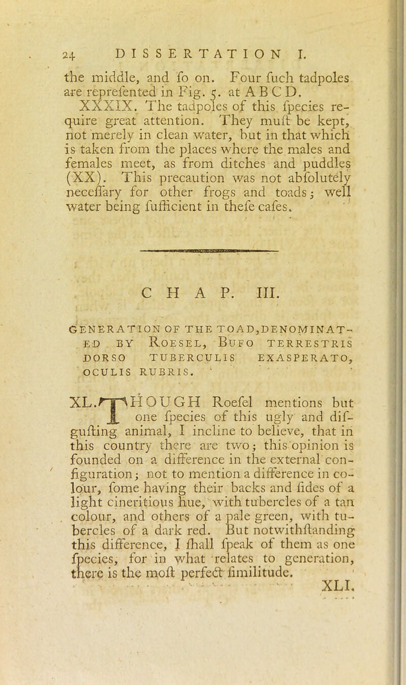 the middle, and fo on. Four fuch tadpoles are represented in Fig. 5. at A B C D. XXXIX. The tadpoles of this fpecies re- quire great attention. They mult be kept, not merely in clean water, but in that which is taken from the places where the males and females meet, as from ditches and puddles (XX). This precaution was not abfolutdy neceffary for other frogs and toads ; well water being Sufficient in thefe cafes. CHAP. III. GENERATION OF THE TO AD,DENOMINAT- ED by Roesel, Bufo terrestris DORSO TUBERCUL1S EXASPERATO, OCULIS RUBRIS. XL.^TpHOUGH Roefel mentions but X one fpecies of this ugly and dif- gufting animal, I incline to believe, that in this country there are two; this opinion is founded on a difference in the external'con- figuration ; not to mention a difference in co- lour, fome having their backs and Sides of a light cineritious hue, with tubercles of a tan colour, and others of a pale green, with tu- bercles of a dark red. But notwithstanding this difference, I Shall Speak of them as one fpecies, for in what relates to generation, there is the moft perfect limilitude. ' - XLI.