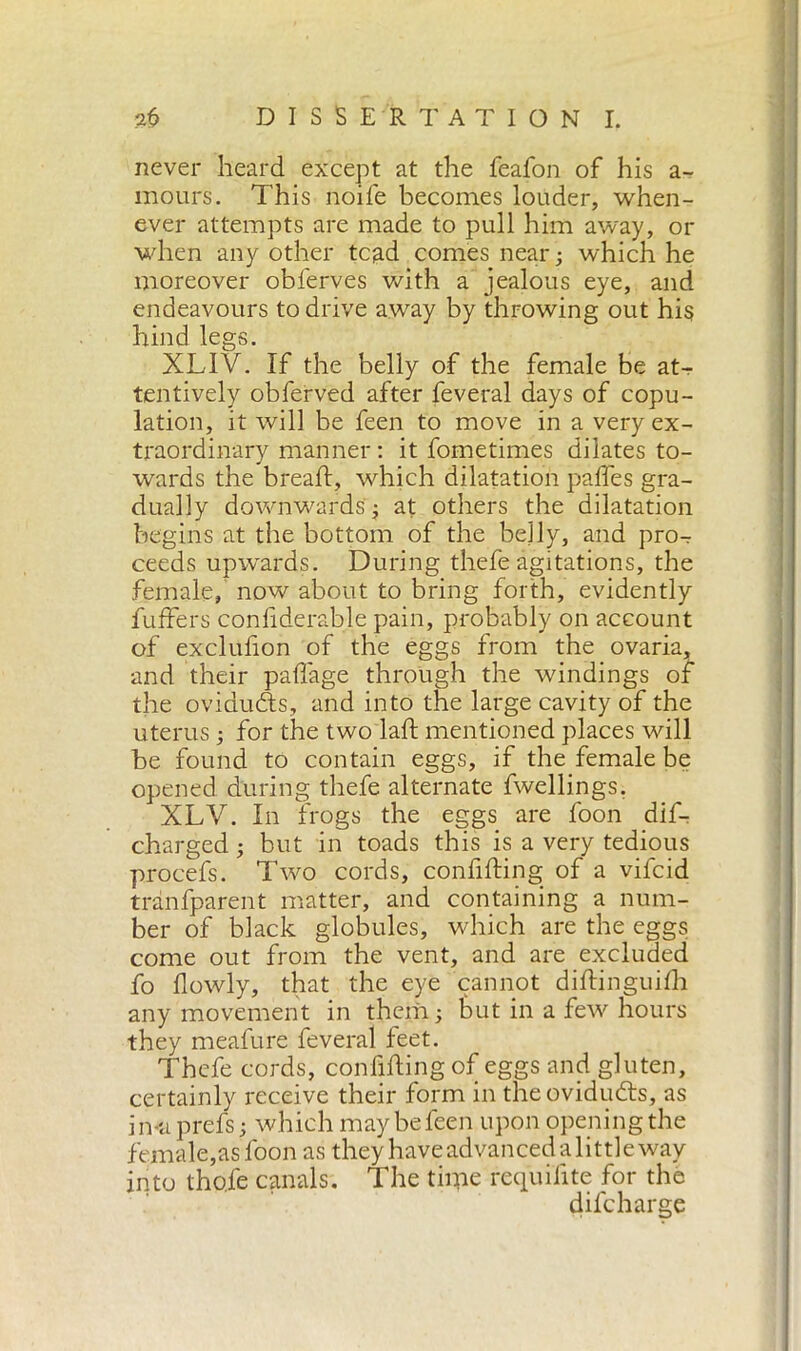 never heard except at the feafon of his a- mours. This noife becomes louder, when- ever attempts are made to pull him away, or when any other tcad comes near ; which he moreover obferves with a jealous eye, and endeavours to drive away by throwing out his hind legs. XLIV. If the belly of the female be at- tentively obferved after feveral days of copu- lation, it will be feen to move in a very ex- traordinary manner : it dometimes dilates to- wards the bread:, which dilatation pafles gra- dually downwards ; at others the dilatation begins at the bottom of the belly, and pro- ceeds upwards. During thefe agitations, the female, now about to bring forth, evidently fufTers confiderable pain, probably on account of exclufion of the eggs from the ovaria, and their paffage through the windings of the ovidudts, and into the large cavity of the uterus ; for the two lad: mentioned places will be found to contain eggs, if the female be opened during thefe alternate dwellings. XLV. In frogs the eggs are foon dif- charged ; but in toads this is a very tedious procefs. Two cords, confiding of a vifcid tranfparent matter, and containing a num- ber of black globules, which are the eggs come out from the vent, and are excluded do flowly, that the eye cannot diftinguifh any movement in them; hut in a few hours they meadure deveral feet. Thefe cords, confiding of eggs and gluten, certainly receive their form in tneovidudts, as in-aprefs; which may be feen upon opening the female,as foon as they have advanced alittle way into tho.de canals. The time requifite for the didcharge