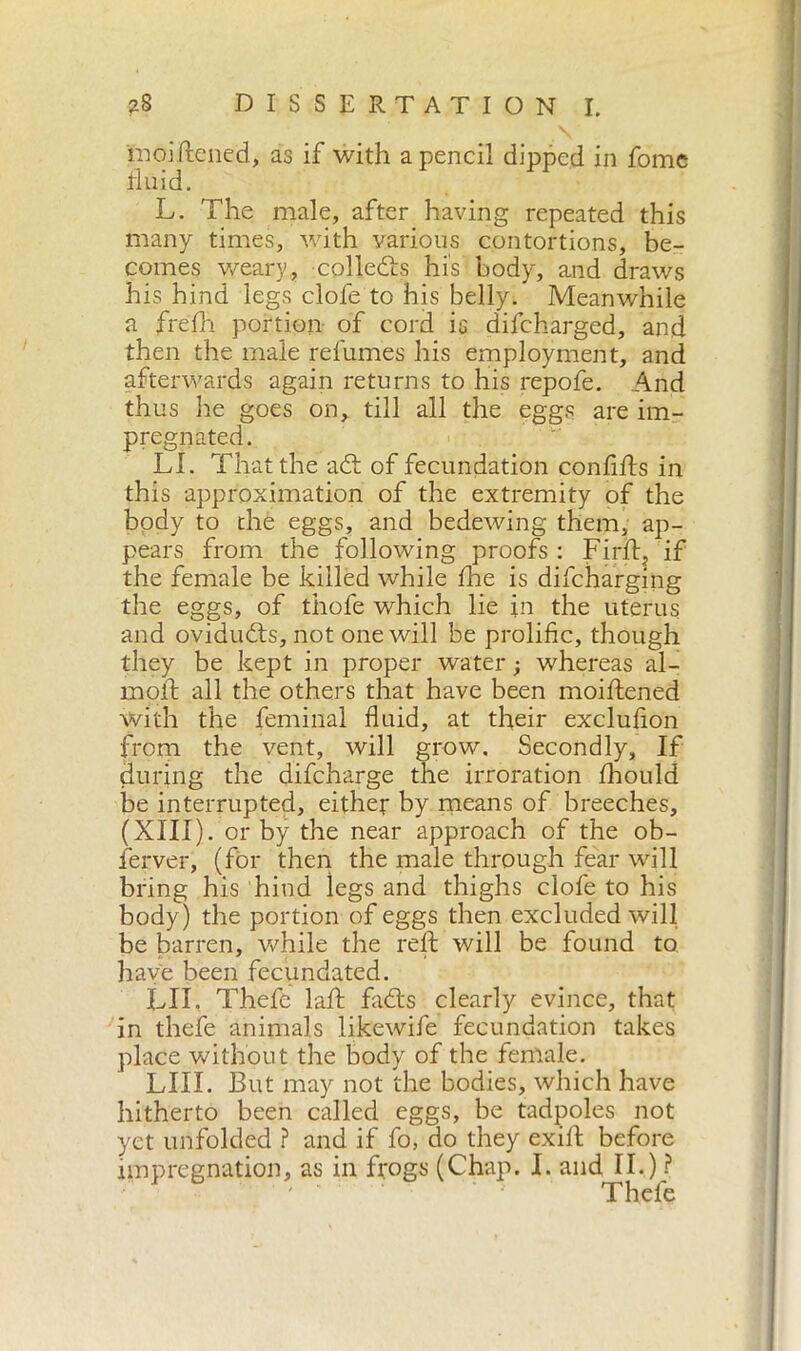 mòi Itene d, as if with a pencil clipped in fome tlu id. L. The male, after having repeated this many times, with various contortions, be- comes weary, collects his body, and draws his hind legs clofe to his belly. Meanwhile a frefih portion of cord is difcharged, and then the male refumes his employment, and afterwards again returns to his repofe. And thus he goes on, till all the eggs are im- pregnated. LI. That the adt of fecundation confilts in this approximation of the extremity of the body to die eggs, and bedewing them, ap- pears from the following proofs : Firib if the female be killed while Ine is difcharging the eggs, of tiiofe which lie in the uterus and ovidudts, not one will be prolific, though they be kept in proper water ; whereas al- inoli: all the others that have been moillened with the feminal fluid, at their exclufion from the vent, will grow. Secondly, If during the difcharge the irroratimi Ihould be interrupted, either by means of breeches, (XIII). or by the near approach of the ob- ferver, (for then the male through fear will bring his hind legs and thighs clofe to his body) the portion of eggs then excluded will be barren, while the reft will be found to have been fecundated. LII. Thefe lalF fadts clearly evince, that in thefe animals likewife fecundation takes place without the body of the female. LIII. But may not the bodies, which have hitherto been called eggs, be tadpoles not yet unfolded ? and if fo, do they exifl before impregnation, as in frogs (Chap. I. and II.) ? Thefe