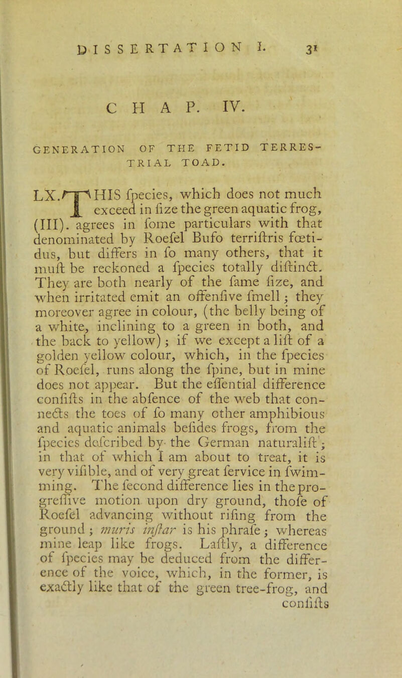 C H A P. IV. GENERATION OF THE FETID TERRES- TRIAL TOAD. LX.HIS fpecies, which does not much X exceed in fize the green aquatic frog, (III) . agrees in fome particulars with that denominated by Roefel Bufo terrifixis fceti- dus, but differs in fo many others, that it muft be reckoned a fpecies totally diftinCt. They are both nearly of the fame fize, and when irritated emit an offenfive fmell ; they moreover agree in colour, (the belly being of a white, inclining to a green in both, and the back to yellow) ; if we except a lift of a golden yellow colour, which, in the fpecies of Roefel, runs along the fpine, but in mine does not appear. But the effential difference confifts in the ab fence of the web that con- nects the toes of fo many other amphibious and aquatic animals belides frogs, from the fpecies defcribed by- the German naturali!! ; in that of which I am about to treat, it is very vifible, and of very great fervice in fwim- ming. The fecond difference lies in the pro- gredì ve motion upon dry ground, thofe of Roefel advancing without rifing from the ground ; muris injiar is his phrale ; whereas mine leap like frogs. Laftly, a difference of fpecies may be deduced from the differ- ence of the voice, which, in the former, is exadtly like that of the green tree-frog, and conlifts