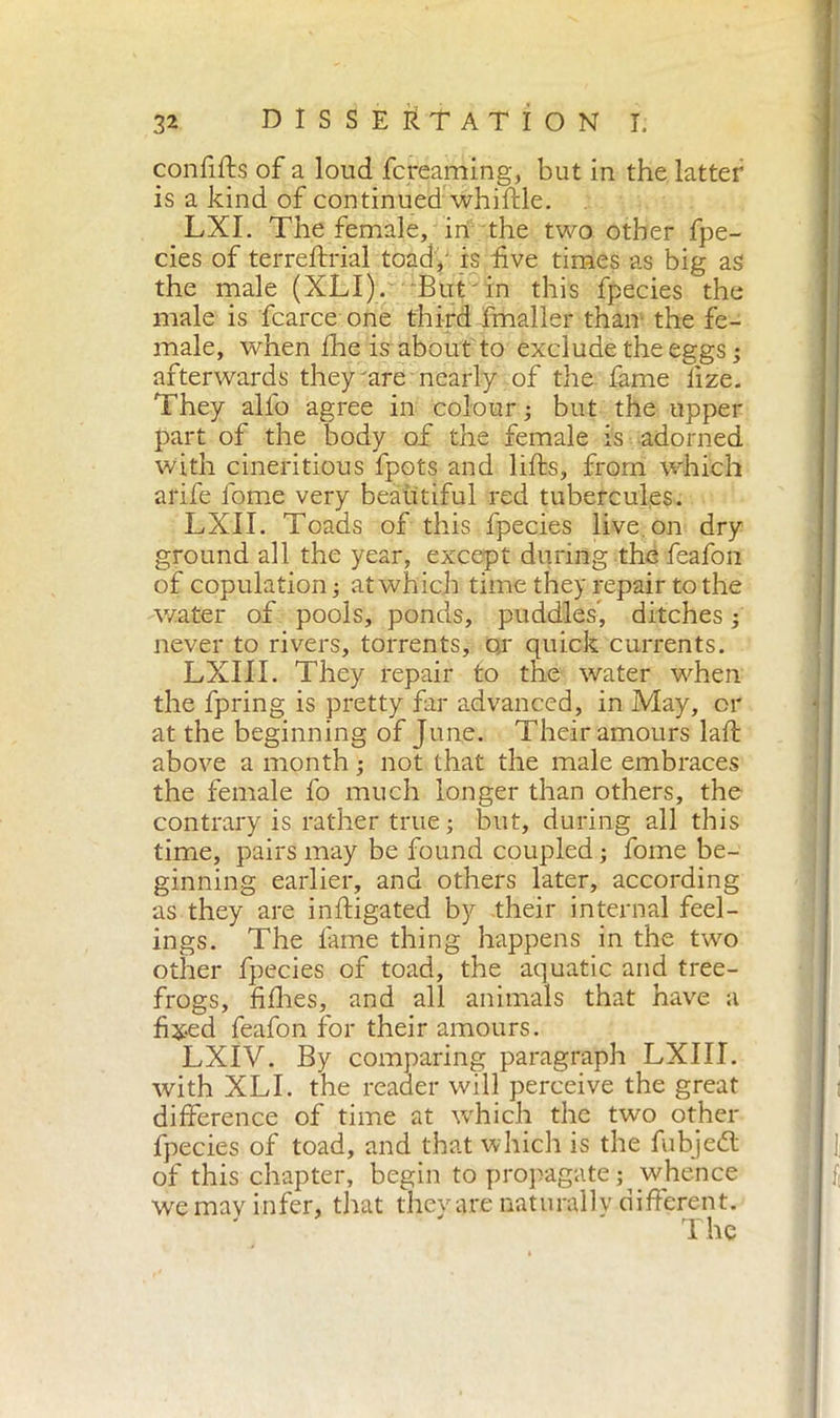 confifts of a loud fcreaming, but in the latter is a kind of continued whiftle. LXI. The female, in the two other fpe- cies of terreftrial toad, is five times as big as the male (XLI). But in this fpecies the male is fcarce one third fmaller than the fe- male, when Ilie is about to exclude the eggs ; afterwards they'are nearly of the fame fize. They alio agree in colour ; but the upper part of the body of the female is adorned with cineritious fpots and lifts, from which arile fome very beautiful red tubercules. LXII. Toads of this fpecies live, on dry ground all the year, except during the feafon of copulation ; at which time they repair to the water of pools, ponds, puddles’, ditches ; never to rivers, torrents, qr quick currents. LXIII. They repair to the water when the fpring is pretty far advanced, in May, or at the beginning of June. Their amours laft above a month ; not that the male embraces the female fo much longer than others, the contrary is rather true ; but, during all this time, pairs may be found coupled ; fome be- ginning earlier, and others later, according as they are inftigated by their internal feel- ings. The lame thing happens in the two other fpecies of toad, the aquatic and tree- frogs, fifties, and all animals that have a fixed feafon for their amours. LXIV. By comparing paragraph LXIII. with XLI. the reader will perceive the great difference of time at which the two other fpecies of toad, and that which is the fubjedt of this chapter, begin to propagate ; whence we may infer, that they are naturalIv different.