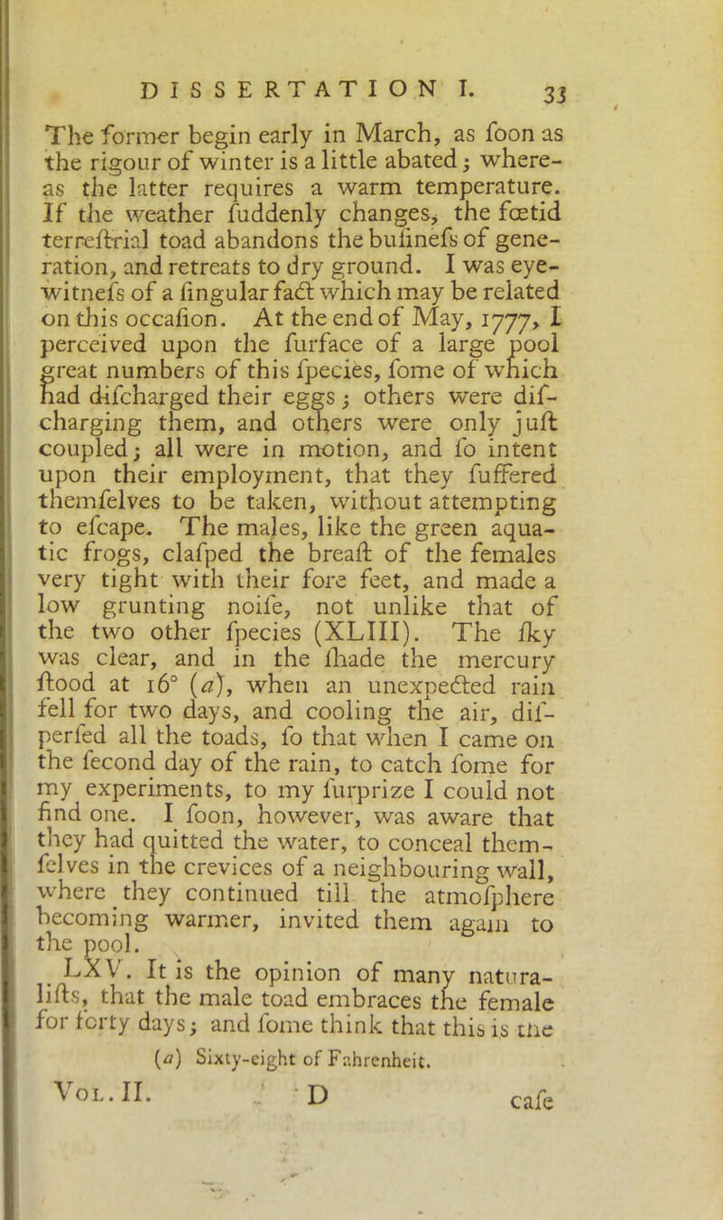The former begin early in March, as foon as the rigour of winter is a little abated ; where- as the latter requires a warm temperature. If the weather fuddenly changes* the foetid terreftrial toad abandons the bulinefs of gene- ration, and retreats to dry ground. I was eye- witnefs of a lingular fadt which may be related on this occafion. At the end of May, 1777» I perceived upon the furface of a large pool great numbers of this fpecies, fome of which had difcharged their eggs ; others were dis- charging them, and others were only juft coupled; all were in motion, and l'o intent upon their employment, that they fuffered themfelves to be taken, without attempting to efcape. The males, like the green aqua- tic frogs, clafped the bread: of the females very tight with their fore feet, and made a low grunting noile, not unlike that of the two other fpecies (XLIII). The fky was clear, and in the Iliade the mercury ftood at 16° (a), when an unexpected rain fell for two days, and cooling the air, dil- perfed all the toads, l'o that when I came on the fecond day of the rain, to catch fome for my experiments, to my furprize I could not find one. I foon, however, was aware that they had quitted the water, to conceal them- fclves in the crevices of a neighbouring wall, where they continued till the atmofphere becoming warmer, invited them again to thr dq] . V. It is the opinion of many natura- ls, that the male toad embraces the female for forty days; and fome think that this is me (a) Sixty-eight of Fahrenheit. VoL.II. i D cafe
