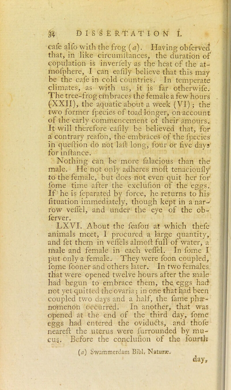 cafe alfo with the frog ( a). Having obferved. that, in like circumllances, the duration of copulation is inverlely as the heat of the at- mofphere, I can eafily believe that this may be the cafe in cold countries. In temperate climates, as with us, it is far otherwife. The tree-frog embraces the female a few hours (XXII), the aquatic about a week (VI) ; the two former fpecies of toad longer, on account of the early commencement of their amours. It will therefore eafily be believed that, for a contrary reafon, the embraces of the fpecies In queftion do not laft long, four or five days for inftance. Nothing can be more falacious than the male. He not only adheres mod; tenaciouily to the female, but does not even quit her for fome time after the exclufion of the eggs. If 'he is feparated by force, he returns to his lituation immediately, though kept in a nar- row veffel, and under the eye of the ob- ferver. LXVI. About the feafori at which thefe animals meet, I procured a large quantity, and fet them in veffels almoff full of water, a male and female in each veffel. In fome I put only a female. They were foon coupled, fome fooner and others later. In two females that were opened twelve hours after the male had begun to embrace them, the eggs had not yet quitted the ovaria ; in one that had been coupled two days and a half, the fame phe- nomenon occurred. In another, that was opened at the end of the third day, fome eggs had entered the ovidubts, and thofe neareft the uterus were furrounded by mu- cus. Before the conclufion of the fourth (a) Swammerdam Bibl, Nature. day.