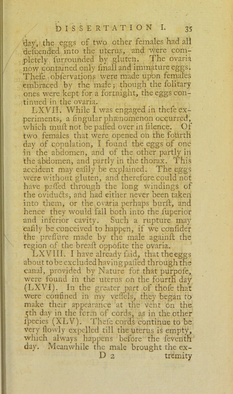 ’day, the eggs of two other females had all defcended into the uterus, and were com- pletely iurrounded by gluten. The ovaria now contained only fmall and immature eggs. Thefe obfervations were made upon females embraced by the male ; though the folitary ones were kept for a fortnight, the eggs con- tinued in the ovaria. LXVII. While I was engaged in thefe ex- periments, a lingular phenomenon occurred, which mud; not be palled over in fiience. Of two females that were opened on the foiirth day of copulation, I found the eggs of one in the abdomen, and of the other partly in the abdomen, and partly in the thorax. This accident may eafily be explained. The eggs were without gluten, and therefore could not have palled through the long windings of the cvidudts, and had either never been taken into them, or the ovaria perhaps burli, and hence they would fall both into the fuperior and inferior cavity. Such a rupture may eafily be conceived to happen, if we confider the prelfure made by the male again ft the region of the breaft oppofite the ovaria. LXVIII. I have already faid, thattheeggs about tobe excludedhavingpafied through the canal, provided by Nature for that purpofe, were found in the uterus on the fourth day (LXVI). In the greater part of thofe that were confined in my veffels, they began to make their appearance at the vent on the ^th day in the term of cords, as in the other ipecies (XLV). Thefe cords continue to be very llowly expelled till the uterus is empty, which always happens before the feveiith day. Meanwhile the male brought the ex- D 2 tremity