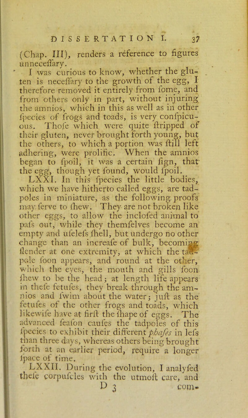 (Chap. Ill), renders a reference to figures unneceffary. I was curious to know, whether the glu- ten is neceflary to the growth of the egg, I therefore removed it entirely from fome, and from others only in part, without injuring the amnios, which in this as well as in other fpecies of frogs and toads, is very confpicu- ous. Thofe which were quite Gripped of their gluten, never brought forth young, but the others, to which a portion was itili left adhering, were prolific. When the amnios began to fpoil, it was a certain fign, that' the egg, though yet found, would fpoil. LXXI. In this fpecies the little bodies, which we have hitherto called eggs, are tad- poles in miniature, as the following proofs may. ferve to fihew. They are not broken like other eggs, to allow the inclofed animal to pals out, while they themfelves become an empty and ufelefs fihell, but undergo no other change than an increafe of bulk, becoming llender at one extremity, at which the tad- pole loon appears, and round at the other, which the eyes, the mouth and gills foon fihew to be the head; at length life appears in thefie fetufes, they break through the am- nios and lwim about the water; juft as the fetufes of the other frogs and toads, which likewife have at fidi the lhape of eggs. The advanced feafon caufes the tadpoles of this lpecies to exhibit their differentphafes in lefs tnan three days, whereas others being brought forth at an earlier period, require a longer lpace of time. LXXII. During the evolution, I analyfed thel'e corpufcles with the utmofit care, and P 3 com-