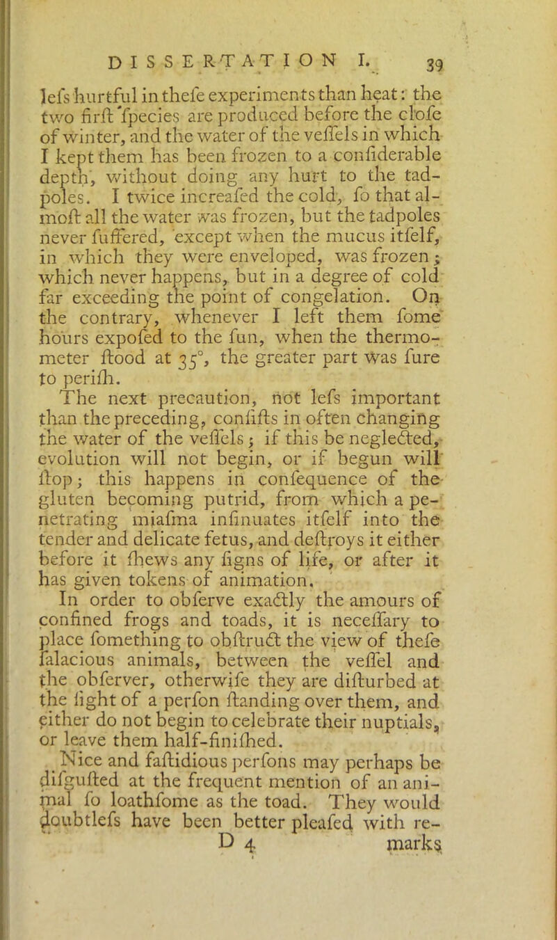 lels hurtful in thefe experiments than heat : the two firft Ypecies are produced before the clofe of winter, and the water of the velfels in which I kept them has been frozen to a confiderable deptn, without doing any hurt to the tad- poles. I twice increafed the cold, fo that al- inoli: all the water was frozen, but the tadpoles never buffered, except when the mucus itfelf, in which they were enveloped, was frozen ; which never happens, but in a degree of cold far exceeding the point of congelation. On the contrary, whenever I left them fome hours expofed to the fun, when the thermo- meter flood at 350, the greater part was fure to perilh. The next precaution, not lefs important than the preceding, confifts in often changing the water of the veffels 5 if this be negledted, evolution will not begin, or if begun will Hop ; this happens in conference of the gluten becoming putrid, from which a pe- netrating miafma infinuates itfelf into the tender and delicate fetus, and deftroys it either before it fhews any figns of life, or after it has given tokens of animation. In order to obferve exadtly the amours of confined frogs and toads, it is neceffary to place fomething to obftrudt the view of thefe falacious animals, between the veflel and the obferver, otherwife they are difturbed at the fight of a perfon Handing over them, and either do not begin to celebrate their nuptials, or leave them half-finilhed. Nice and faftidious perfons may perhaps be dilgufted at the frequent mention of an ani- mal fo loathfome as the toad. They would doubtlefs have been better plea fed with re- D 4 marks.