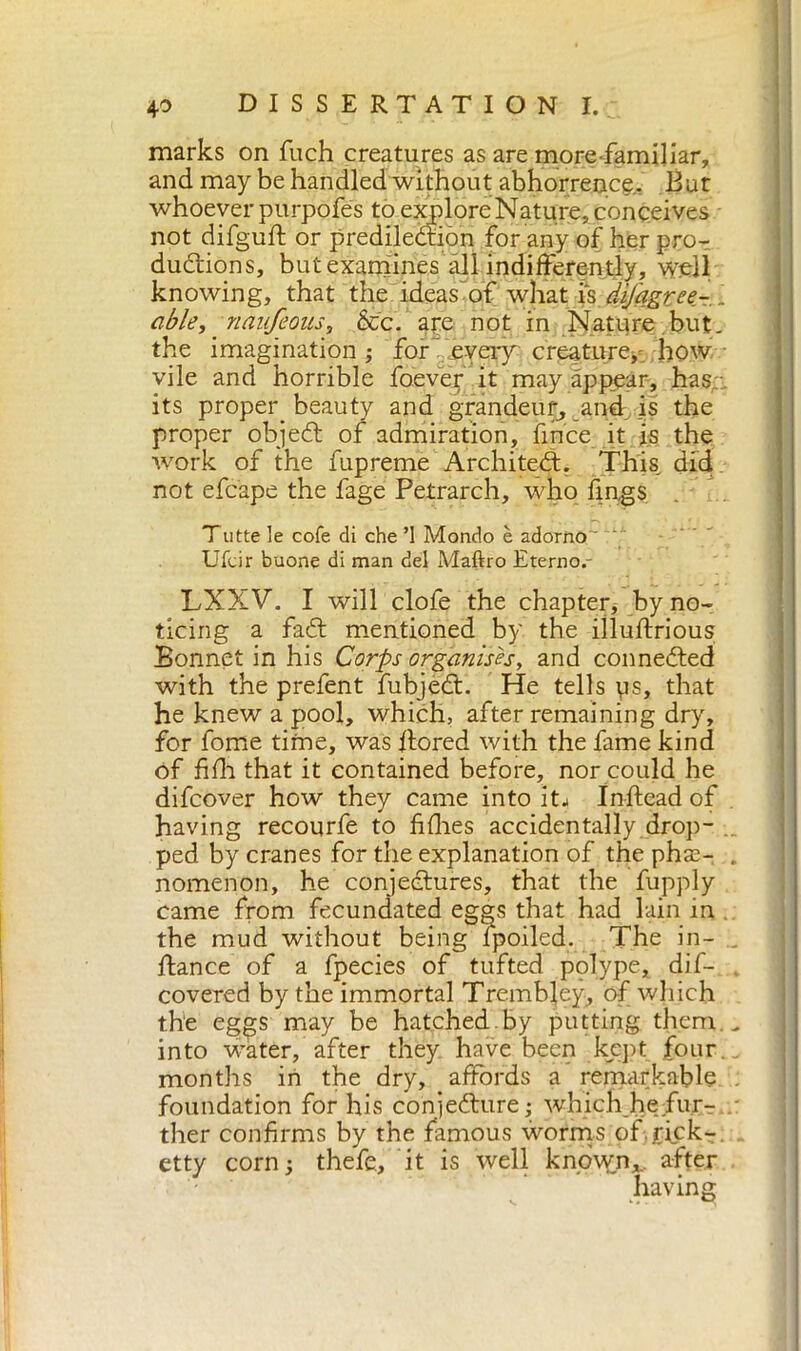 marks on fuch creatures as are morefamiliar, and may be handled without abhorrence.. But whoever purpofes to explore Nature, conceives not difguft or predilection for any of her pro- ductions, but examines all indifferently, well knowing, that the ideas'of what is difagree- . able, naufeous, &c. ape not in Nature but. the imagination ; for every creature, how vile and horrible foever it may appear, has its proper^ beauty and grandeur^ and is the proper objeCt of admiration, fince it is the work of the fupremè Architect. This, did not efcape the fage Petrarch, who lings. Tutte le cole di che ’1 Mondo è adorno  Ufcir buone di man del Maftro Eterno.- LXXV. I will clofe the chapter, by no- ticing a faCt mentioned by the illuftrious Bonnet in his Corps organises, and connected with the prefent fubjeCt. He tells ys, that he knew a pool, which, after remaining dry, for fome time, was flored with the fame kind of fidi that it contained before, nor could he difcover how they came into itj Inftead of having recourfe to fifties accidentally drop- ped by cranes for the explanation of the pha2- . nomenon, he conjectures, that the fupply came from fecundated eggs that had lain in the mud without being fpoiled. The in- , ftance of a fpecies of tufted polype, dis- covered by the immortal Trembfey, of which t.h‘e eggs may be hatched.by putting them.- into water/after they have been kept four months in the dry, affords a remarkable foundation for his conjecture; which hefur- ther confirms by the famous worms of rick- etty corn; thefe, it is well known, after having