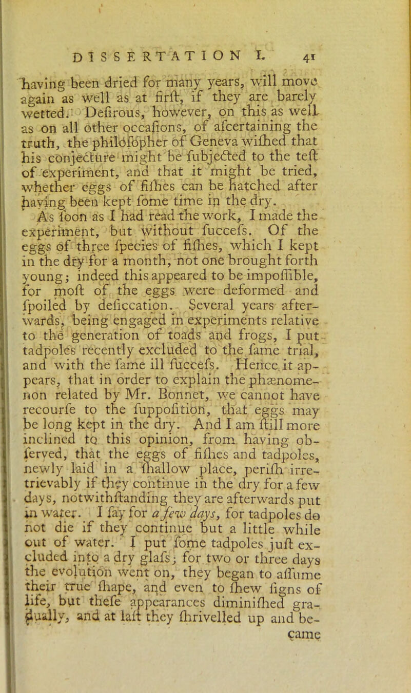 having been dried for many years, will move again as well as at firft, if they are barely wetted. Defirous, however, on this as well as on all other occafions, of ascertaining the truth, the philbfdpher of Geneva wifhed that his conjecture might be Subjected to the teft of experiment, and that it might be tried, whether eggs of fillies can be hatched after having been kept fome time in the dry. As loon as I had read the work, I made the experiment, but without fuccefs. Of the eggs of three fpecies of fillies, which I kept in the dry for a month, not one brought forth young; indeed this appeared to be impoffible, for moll; of the eggs were deformed and fpoiled by defecation. Several years after- wards, being engaged in experiments relative to the generation of toads and frogs, I put tadpoles recently excluded to the fame trial, and with the fame ill fuccefs. Hence.it ap- pears, that in order to explain the phasnome- non related by Mr. Bonnet, we cannot have recourfe to the fuppofition, that eggs may be long kept in the ary. And I am Itili more inclined to this opinion, from having ob- served, that the eggs of fillies and tadpoles, newly laid in a Shallow place, perilh irre- trievably if they continue in the dry for a few days, notwithlfanding they are afterwards put in water._ 1 fay for a few days, for tadpoles do not die if they' continue but a little while out of water. I put fome tadpoles juft ex- cluded into a dry glafs; for two or three days the evolution went on, they began to allume their true lliape, and even to Ihew ligns of life, but thefe appearances dimini Hied gra- dually, and at laft they Ihrivelled up and be- came