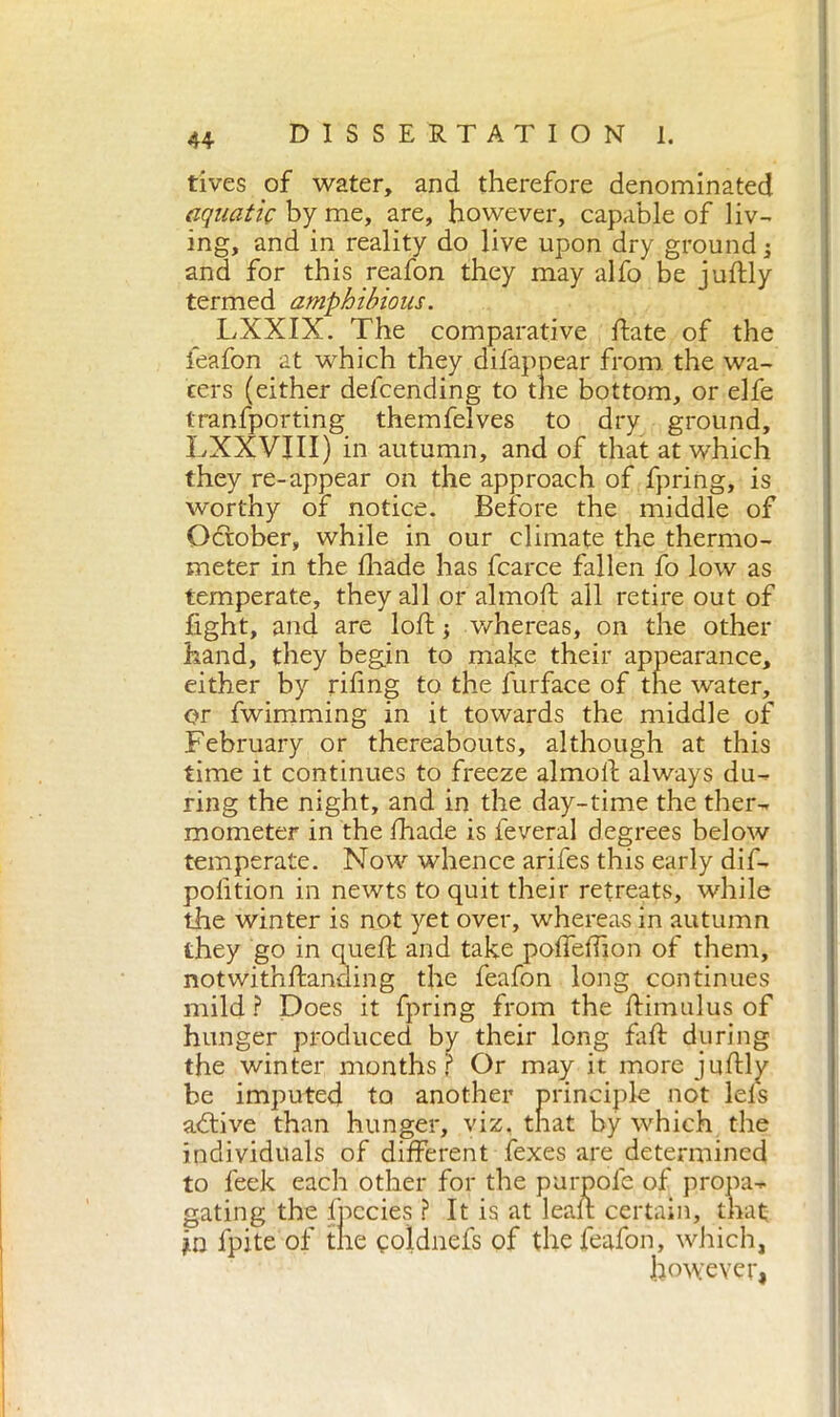 fives of water, and therefore denominated aquatic by me, are, however, capable of liv- ing, and in reality do live upon dry ground -3 and for this reafon they may alfo be juflly termed amphibious. LXXIX. The comparative fiate of the feafon at which they difappear from the wa- fers (either defcending to the bottom, or elfe tranfporting themfelves to dry ground, LXXVJII) in autumn, and of that at which they re-appear on the approach of fpring, is worthy of notice. Before the middle of October, while in our climate the thermo- meter in the diade has fcarce fallen fo low as temperate, they all or almofl all retire out of fight, and are loft j whereas, on the other hand, they begin to mafie their appearance, either by rifing to the furface of the water, or fwimming in it towards the middle of February or thereabouts, although at this time it continues to freeze almofl always du- ring the night, and in the day-time the ther- mometer in the fhade is leverai degrees below temperate. Now whence arifes this early dif- polition in newts to quit their retreats, while the winter is not yet over, whereas in autumn they go in quell and take poffeffion of them, notwithftanding the feafon long continues mild ? Does it fpring from the ftimulus of hunger produced by their long fall during the winter months r Or may it more juflly be imputed to another principle not lels adii ve than hunger, viz. that by which the individuals of different fexes are determined to feek each other for the purpofe of propa- gating the fpccies ? It is at lean certain, that in fpite of the goldnefs of the feafon, which, however,