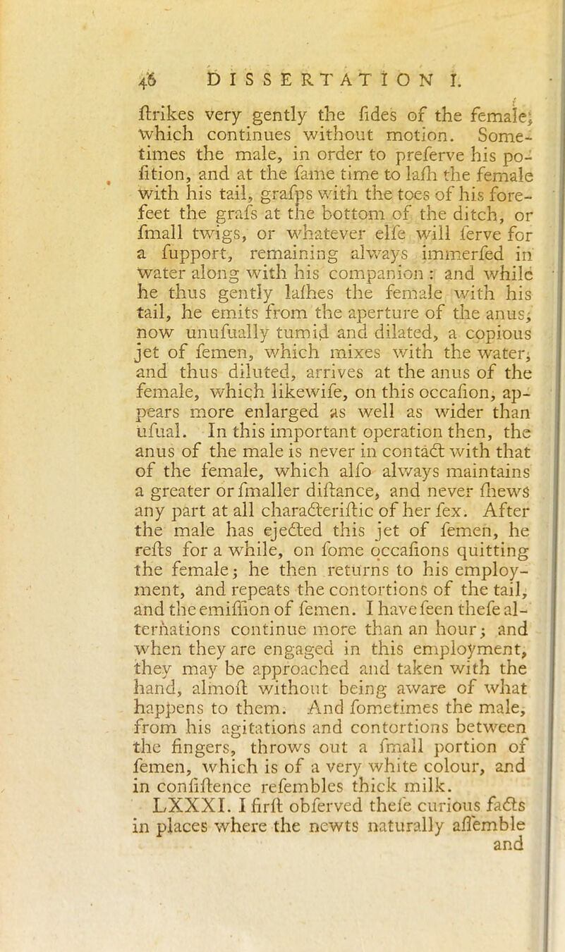 fixikes very gently the Tides of the female* which continues without motion. Some- times the male, in order to preferve his po- rtion, and at the fame time to lafh the female with his tail, grafps with the toes of his fore- feet the grafs at the bottom of the ditch, or fmall twigs, or whatever elfe will ferve for a fupport, remaining always immerfed in water along with his companion : and while he thus gently lathes the female with his tail, he emits from the aperture of the anus; now unufually tumid and dilated, a copious jet of femen, which mixes with the water; and thus diluted, arrives at the anus of the female, which likewife, on this occafion, ap- pears more enlarged as well as wider than ufual. In this important operation then, the anus of the male is never in contadi with that of the female, which alfo always maintains a greater orfmaller difiance, and never thews any part at all charadteriftic of her fex. After the male has ejected this jet of femen, he refis for a while, on fonie qccafions quitting the female; he then returns to his employ- ment, and repeats the contortions of the tail, and theeréiffion of femen. I havefeen thefe al- ternations continue more than an hour; and when they are engaged in this employment, they may be approached and taken with the hand, alinoli without being aware of what happens to them. And fometimes the male, from his agitations and contortions between the fingers, throws out a fmall portion of femen, which is of a very white colour, and in confifience refembles thick milk. LXXXI. I firtl obferved thefe curious fads in places where the newts naturally afiemble and