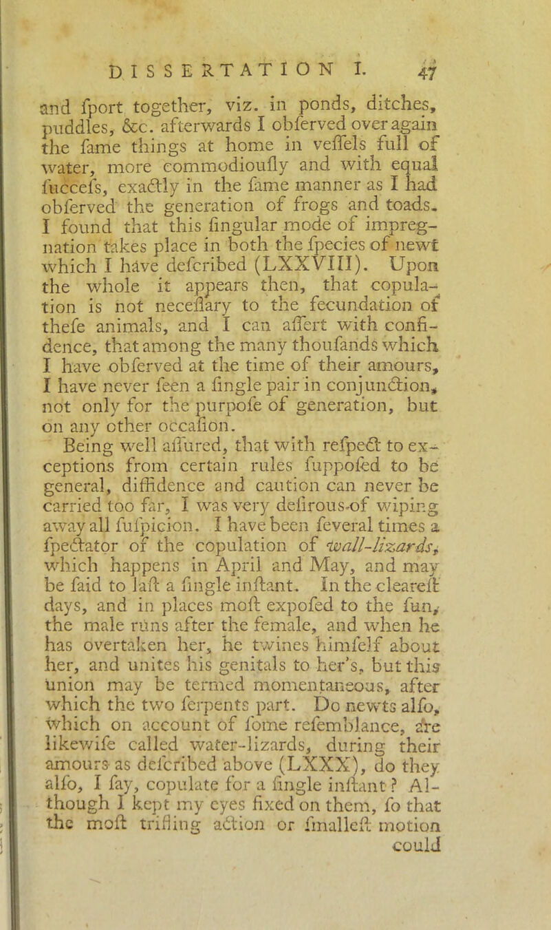 and fport together, viz. in ponds, ditches, puddles, &c. afterwards I obferved over again the fame things at home in veflels full of water, more eommodioufly and with equal fuccefs, exaótly in the fame manner as I had obferved the generation of frogs and toads. I found that this fingular mode of impreg- nation takes place in both the fpecies of newt which I have defcribed (LXXVIII). Upon the whole it appears then, that copula- tion is not neceflary to the fecundation ot thefe animals, and I can affert wdth confi- dence, that among the many thoufarids which I have obferved at the time of their amours, I have never feen a finglepairin conj unddon, not only for the purpofe of generation, but on any other occafion. Being well allured, that with refped: to ex- ceptions from certain rules fuppofed to be general, diffidence and caution can never be carried too far, 1 was very defirous-of wiping away all fufpicion. I have been feveral times a fpeftator of the copulation of Uoall-lizards, which happens in April and May, and may be faid to lad a fingle inftant. In the cleared days, and in places mod expofed to the fun,- the male runs after the female, and when he has overtaken her, he twines himfelf about her, and unites his genitals to her’s, but this union may be termed momentaneous, after which the two ferpents part. Do newts alfo, which on account of fome refemblance, ire likewife called water-lizards, during their amours as defcribed above (LXXX), do they allo, I fay, copulate for a fingle inftant? Al- though I kept my eyes fixed on them, fo that the mod trifling addon or fmalled motion could