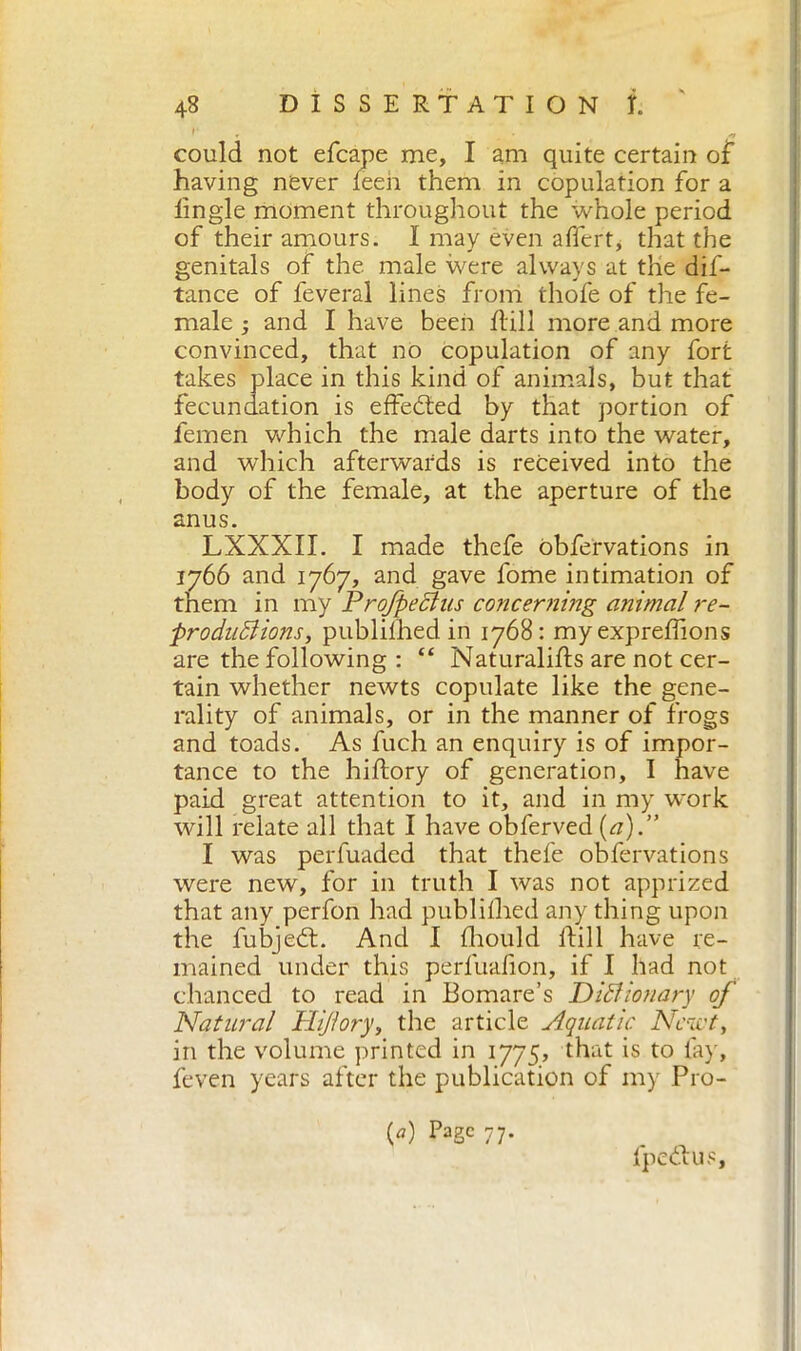 could not efcape me, I am quite certain of having never feen them in copulation for a lingle moment throughout the whole period of their amours. I may even afìcrt, that the genitals of the male were always at the dis- tance of feveral lines from thofe of the fe- male ; and I have been Hill more and more convinced, that no copulation of any fort takes place in this kind of animals, but that fecundation is effected by that portion of femen which the male darts into the water, and which afterwards is received into the body of the female, at the aperture of the anus. LXXXII. I made thefe obfervations in 1766 and 1767, and gave fome intimation of them in my Profpeclus concerning animal re- productions, publilhed in 1768: myexprefilons are the following : “ NaturaliHs are not cer- tain whether newts copulate like the gene- rality of animals, or in the manner of frogs and toads. As fuch an enquiry is of impor- tance to the hiftory of generation, I have paid great attention to it, and in my work will relate all that I have obferved {a).” I was perfuaded that thefe obfervations were new, for in truth I was not apprized that any perfon had publilhed any thing upon the fubjedt. And I Ihould Hill have re- mained under this perfuafion, if I had not chanced to read in Bomare’s Dictionary of Natural Hijtory, the article Aquatic Newt, in the volume printed in 1775, that is to fay, feven years after the publication of my P10- {a) Page 77. fpe&us.