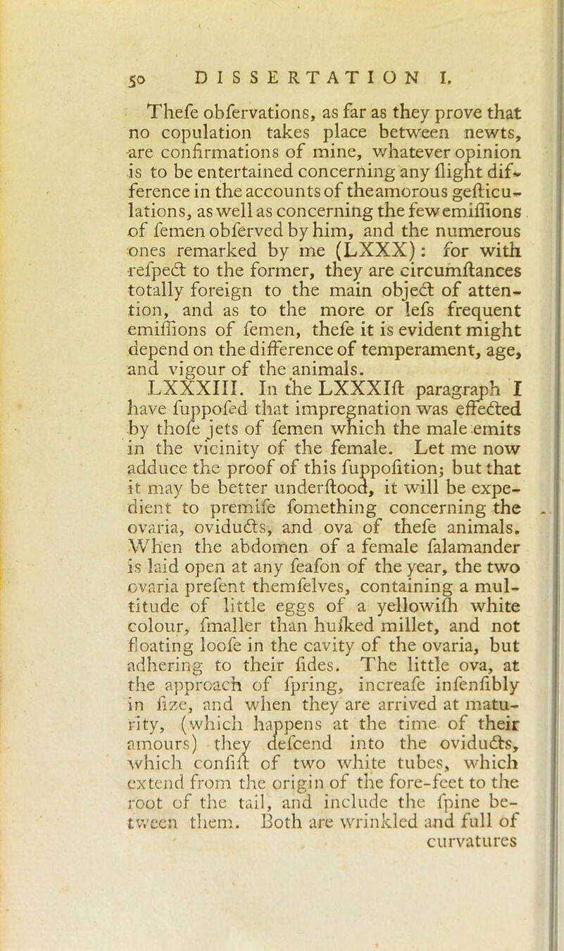 Thefe obfervations, as far as they prove that no copulation takes place between newts, -are confirmations of mine, whatever opinion is to be entertained concerning any flight dif- ference in the accounts of theamorous geflicu- lations, as well as concerning the few emiffions of femen obferved by him, and the numerous ones remarked by me (LXXX) : for with refpedt to the former, they are circumflances totally foreign to the main object of atten- tion, and as to the more or lefs frequent emiffions of femen, thefe it is evident might depend on the difference of temperament, age, and vigour of the animals. LXXXIII. In the LXXXIfl paragraph I have fuppofed that impregnation was effected by thofe jets of femen which the male emits in the vicinity of the female. Let me now adduce the proof of this fuppofition; but that it may be better underflood, it will be expe- dient to premile fomething concerning the ovaria, oviducts, and ova of thefe animals. When the abdomen of a female falamander is laid open at any feafon of the year, the two ovaria prefent themfelves, containing a mul- titude of little eggs of a yellowifh white colour, fmaller than hulked millet, and not floating loofe in the cavity of the ovaria, but adhering to their fides. The little ova, at the approach of fpring, increafe infenfibly in lize, and when they are arrived at matu- rity, (which happens at the time of their amours) they defcend into the ovidudts, which confili of two white tubes, which extend from the origin of the fore-feet to the root of the tail, and include the fpine be- tween them. Both are wrinkled and full of curvatures