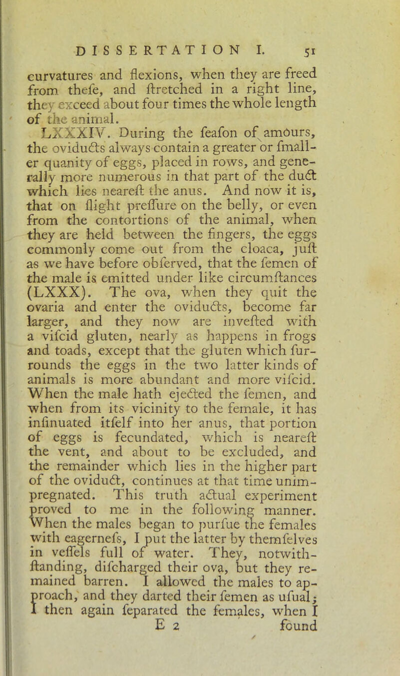 curvatures and flexions, when they are freed from thefe, and flxetched in a right line, they exceed about four times the whole length of the animal. LXXXIV. During the feafon of amóurs, the ovidudts always contain a greater or fmall- er quanity of eggs, placed in rows, and gene- rally more numerous in that part of the dudt which lies nearell the anus. And now it is, that on flight preflure on the belly, or even from the contortions of the animal, when they are held between the fingers, the eggs commonly come out from the cloaca, jull as we have before obferved, that the femen of the male is emitted under like circumftances (LXXX). The ova, when they quit the ovaria and enter the ovidudls, become far larger, and they now are in veiled with a vifcid gluten, nearly as happens in frogs and toads, except that the gluten which fur- rounds the eggs in the two latter kinds of animals is more abundant and more vifcid. When the male hath ejedted the femen, and when from its vicinity to the female, it has infinuated itfelf into her anus, that portion of eggs is fecundated, which is nearefl the vent, and about to be excluded, and the remainder which lies in the higher part of the ovidudl, continues at that time unim- pregnated. This truth adlual experiment proved to me in the following manner. When the males began to purfue the females with eagernefs, I put the latter by themfelves in veflels full of water. They, notwith- flanding, difcharged their ova, but they re- mained barren. I allowed the males to ap- proach, and they darted their femen as ufual; I then again feparated the females, when I E 2 found